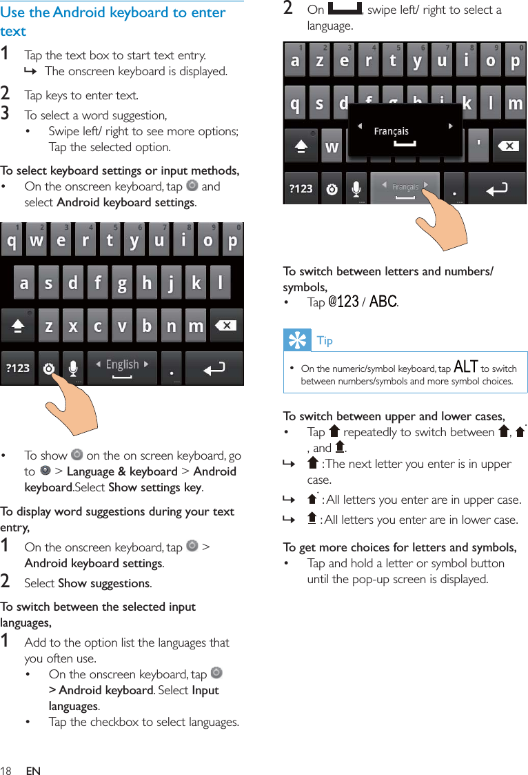 182 On    To switch between letters and numbers/symbols,   Tip   To switch between upper and lower cases,     » » »To get more choices for letters and symbols, Use the Android keyboard to enter text1  »2 3  To select keyboard settings or input methods,  Android keyboard settings      &gt; Language &amp; keyboard &gt; Android keyboardShow settings keyTo display word suggestions during your text entry, 1   &gt; Android keyboard settings2 Show suggestionsTo switch between the selected input languages,1    &gt; Android keyboardInput languages EN
