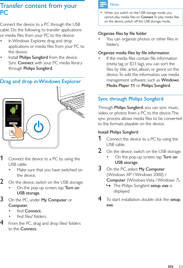 23Note  Connect  Windows Media Player 11Philips SongbirdSync through Philips SongbirdPhilips SongbirdInstall Philips Songbird1 2  Turn on USB storage3 My Computer Computer  »setup. exe 4 setup. exeTransfer content from your PC  Philips SongbirdConnect Philips SongbirdDrag and drop in Windows Explorer  1  2  Turn on USB storage3 My ComputerComputer Connect 4 ConnectEN
