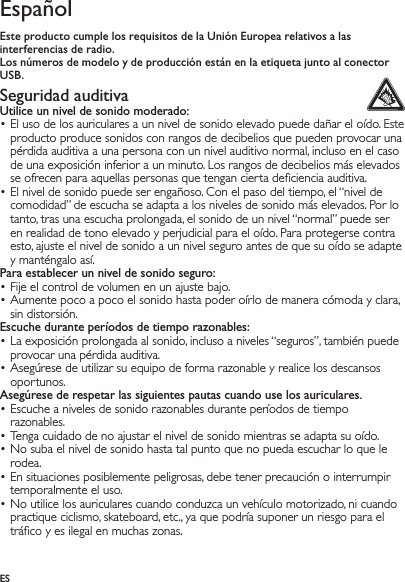 ESEspañolEste producto cumple los requisitos de la Unión Europea relativos a las interferencias de radio.Los números de modelo y de producción están en la etiqueta junto al conector USB.Seguridad auditiva Utilice un nivel de sonido moderado:El uso de los auriculares a un nivel de sonido elevado puede dañar el oído. Este • producto produce sonidos con rangos de decibelios que pueden provocar una pérdida auditiva a una persona con un nivel auditivo normal, incluso en el caso de una exposición inferior a un minuto. Los rangos de decibelios más elevados se ofrecen para aquellas personas que tengan cierta deﬁciencia auditiva.El nivel de sonido puede ser engañoso. Con el paso del tiempo, el “nivel de • comodidad” de escucha se adapta a los niveles de sonido más elevados. Por lo tanto, tras una escucha prolongada, el sonido de un nivel “normal” puede ser en realidad de tono elevado y perjudicial para el oído. Para protegerse contra esto, ajuste el nivel de sonido a un nivel seguro antes de que su oído se adapte y manténgalo así.Para establecer un nivel de sonido seguro:Fije el control de volumen en un ajuste bajo.• Aumente poco a poco el sonido hasta poder oírlo de manera cómoda y clara, • sin distorsión.Escuche durante períodos de tiempo razonables:La exposición prolongada al sonido, incluso a niveles “seguros”, también puede • provocar una pérdida auditiva.Asegúrese de utilizar su equipo de forma razonable y realice los descansos • oportunos.Asegúrese de respetar las siguientes pautas cuando use los auriculares.Escuche a niveles de sonido razonables durante períodos de tiempo • razonables.Tenga cuidado de no ajustar el nivel de sonido mientras se adapta su oído.• No suba el nivel de sonido hasta tal punto que no pueda escuchar lo que le • rodea.En situaciones posiblemente peligrosas, debe tener precaución o interrumpir • temporalmente el uso.No utilice los auriculares cuando conduzca un vehículo motorizado, ni cuando • practique ciclismo, skateboard, etc., ya que podría suponer un riesgo para el tráﬁco y es ilegal en muchas zonas.