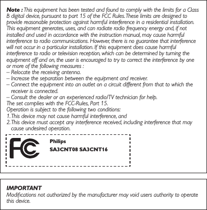 Note : This equipment has been tested and found to comply with the limits for a Class B digital device, pursuant to part 15 of the FCC Rules. These limits are designed to provide reasonable protection against harmful interference in a residential installation. This equipment generates, uses, and can radiate radio frequency energy and, if not installed and used in accordance with the instruction manual, may cause harmful interference to radio communications. However, there is no guarantee that interference will not occur in a particular installation. If this equipment does cause harmful interference to radio or television reception, which can be determined by turning the equipment off and on, the user is encouraged to try to correct the interference by one or more of the following measures :– Relocate the receiving antenna.– Increase the separation between the equipment and receiver.–  Connect the equipment into an outlet on a circuit different from that to which the receiver is connected.–  Consult the dealer or an experienced radio/TV technician for help.The set complies with the FCC-Rules, Part 15.  Operation is subject to the following two conditions:1. This device may not cause harmful interference, and2.  This device must accept any interference received, including interference that may cause undesired operation.IMPORTANTModiﬁcations not authorized by the manufacturer may void users authority to operate this device.PhilipsSA3&amp;170 SA3&amp;17 