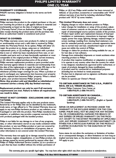 PHILIPS LIMITED WARRANTYONE (1) YEARWARRANTY COVERAGE:PHILIPS warranty obligation is limited to the terms set forthbelow.WHO IS COVERED: Philips warrants the product to the original purchaser or the per-son receiving the product as a gift against defects in materials andworkmanship as based on the date of original purchase(“Warranty Period”) from an Authorized Dealer. The originalsales receipt showing the product name and the purchase datefrom an authorized retailer is considered such proof. WHAT IS COVERED:The Philips warranty covers new products if a defect in materialor workmanship occurs and a valid claim is received by Philipswithin the Warranty Period. At its option, Philips will either (1)repair the product at no charge, using new or refurbishedreplacement parts, or (2) exchange the product with a productthat is new or which has been manufactured from new, or ser-viceable used parts and is at least functionally equivalent or mostcomparable to the original product in Philips current inventory,or (3) refund the original purchase price of the product.Philips warrants replacement products or parts provided underthis warranty against defects in materials and workmanship fromthe date of the replacement or repair for ninety (90) days or forthe remaining portion of the original product’s warranty,whichever provides longer coverage for you. When a product orpart is exchanged, any replacement item becomes your propertyand the replaced item becomes Philips’ property. When a refundis given, your product becomes Philips’ property. Note: Any product sold and identified as refurbished orrenewed carries a ninety (90) day limited warranty.Replacement product can only be sent if all warrantyrequirements are met. Failure to follow all requirementscan result in delay. WHAT IS NOT COVERED - EXCLUSIONS AND LIMI-TATIONS:This Limited Warranty applies only to the new products manu-factured by or for Philips that can be identified by the trademark,trade name, or logo affixed to it. This Limited Warranty does notapply to any non-Philips hardware product or any software, evenif packaged or sold with the product. Non-Philips manufacturers,suppliers, or publishers may provide a separate warranty for theirown products packaged with the bundled product. Philips is not liable for any damage to or loss of any programs,data, or other information stored on any media contained withinthe product, or any non-Philips product or part not covered bythis warranty. Recovery or reinstallation of programs, data orother information is not covered under this Limited Warranty.This warranty does not apply (a) to damage caused by accident,abuse, misuse, neglect, misapplication, or non-Philips product, (b)to damage caused by service performed by anyone other thanPhilips or Philips Authorized Service Location, (c) to a product ora part that has been modified without the written permission ofPhilips, or (d) if any Philips serial number has been removed ordefaced, or (e) product, accessories or consumables sold “AS IS”without warranty of any kind by including refurbished Philipsproduct sold “AS IS” by some retailers.This Limited Warranty does not cover:• Shipping charges to return defective product to Philips. • Labor charges for installation or setup of the product, adjust-ment of customer controls on the product, and installation orrepair of antenna/signal source systems outside of the product.• Product repair and/or part replacement because of improperinstallation or maintenance, connections to improper voltagesupply, power line surge, lightning damage, retained images orscreen markings resulting from viewing fixed stationary con-tent for extended periods, product cosmetic appearance itemsdue to normal wear and tear, unauthorized repair or othercause not within the control of Philips.• Damage or claims for products not being available for use, orfor lost data or lost software.• Damage from mishandled shipments or transit accidents whenreturning product to Philips.• A product that requires modification or adaptation to enableit to operate in any country other than the country for whichit was designed, manufactured, approved and/or authorized, orrepair of products damaged by these modifications. • A product used for commercial or institutional purposes(including but not limited to rental purposes).• Product lost in shipment and no signature verification receiptcan be provided.• Failure to operate per Owner’s Manual.TO OBTAIN ASSISTANCE IN THE U.S.A., PUERTORICO, OR U.S. VIRGIN ISLANDS…Contact Philips Customer Care Center at:1-888-PHILIPS (1-888-744-5477)TO OBTAIN ASSISTANCE IN CANADA…1-800-661-6162 (French Speaking)1-888-PHILIPS (1-888-744-5477) - (English or Spanish Speaking)REPAIR OR REPLACEMENT AS PROVIDED UNDER THISWARRANTY IS THE EXCLUSIVE REMEDY FOR THE CON-SUMER. PHILIPS SHALL NOT BE LIABLE FOR ANY INCIDEN-TAL OR CONSEQUENTIAL DAMAGES FOR BREACH OFANY EXPRESS OR IMPLIED WARRANTY ON THIS PROD-UCT. EXCEPT TO THE EXTENT PROHIBITED BY APPLICABLELAW, ANY IMPLIED WARRANTY OF MERCHANTABILITY ORFITNESS FOR A PARTICULAR PURPOSE ON THIS PRODUCTIS LIMITED IN DURATION TO THE DURATION OF THISWARRANTY. Some states do not allow the exclusions or limitation of inciden-tal or consequential damages, or allow limitations on how long animplied warranty lasts, so the above limitations or exclusions maynot apply to you.This warranty gives you specific legal rights.  You may have other rights which vary from state/province to state/province.3140 035 50201Philips, P.O. Box 10313 Stamford, CT 06904