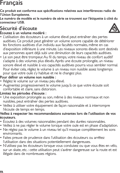 FRFrançaisCe produit est conforme aux spéciﬁcations relatives aux interférences radio de l’Union Européenne.Le numéro de modèle et le numéro de série se trouvent sur l’étiquette à côté du connecteur USB.Sécurité d’écoute Écoutez à un volume modéré :L’utilisation des écouteurs à un volume élevé peut entraîner des pertes • auditives. Ce produit peut générer un volume sonore capable de détériorer les fonctions auditives d’un individu aux facultés normales, même en cas d’exposition inférieure à une minute. Les niveaux sonores élevés sont destinés aux personnes ayant déjà subi une diminution de leurs capacités auditives.Le son peut être trompeur. Au ﬁl du temps, votre niveau de confort auditif • s’adapte à des volumes plus élevés. Après une écoute prolongée, un niveau sonore élevé et nuisible à vos capacités auditives pourra vous sembler normal. Pour éviter cela, réglez le volume à un niveau non nuisible assez longtemps pour que votre ouïe s’y habitue et ne le changez plus.Pour déﬁnir un volume non nuisible :Réglez le volume sur un niveau peu élevé.• Augmentez progressivement le volume jusqu’à ce que votre écoute soit • confortable et claire, sans distorsion.Limitez les périodes d’écoute :Une exposition prolongée au son, même à des niveaux normaux et non • nuisibles, peut entraîner des pertes auditives.Veillez à utiliser votre équipement de façon raisonnable et à interrompre • l’écoute de temps en temps.Veillez à respecter les recommandations suivantes lors de l’utilisation de vos écouteurs.Écoutez à des volumes raisonnables pendant des durées raisonnables.• Veillez à ne pas régler le volume lorsque votre ouïe est en phase d’adaptation.• Ne réglez pas le volume à un niveau tel qu’il masque complètement les sons • environnants.Faites preuve de prudence dans l’utilisation des écouteurs ou arrêtez • l’utilisation dans des situations potentiellement dangereuses.N’utilisez pas les écouteurs lorsque vous conduisez ou que vous êtes en vélo, • sur un skate, etc. : cette utilisation peut s’avérer dangereuse sur la route et est illégale dans de nombreuses régions.