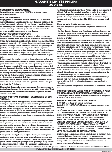 GARANTIE LIMITÉE PHILIPSUN (1) AN COUVERTURE DE GARANTIE:La provision pour garanties de PHILIPS se limite aux termesénumérés ci-dessous.QUI EST COUVERT?Philips garantit le produit au premier acheteur ou à la personnerecevant le produit en cadeau contre tout défaut de matière ou demain d’œuvre conformément à la date d’achat originale (« Périodede garantie ») d’un distributeur agréé. Le reçu de vente original indi-quant le nom du produit ainsi que la date d’achat d’un détaillantagréé est considéré comme une preuve d&apos;achat.QU&apos;EST-CE QUI EST COUVERT?La garantie de Philips couvre les nouveaux produits contre toutdéfaut de matière ou de main d’œuvre et suivant la réception parPhilips d’une réclamation valide dans les limites de la garantie. Philipss’engage, à son choix, à (1) réparer le produit gratuitement avec despièces de rechange neuves ou remises à neuf, ou à (2) échanger leproduit pour un produit neuf ou ayant été fabriqué à partir depièces neuves ou usagées en bon état et au moins fonctionnellementéquivalent ou comparable au produit d’origine dans l’inventaireactuel de Philips, ou à (3) rembourser le prix d’achat initial du pro-duit.Philips garantit les produits ou pièces de remplacement prévus souscette garantie contre tout défaut de matière ou de main d’œuvre àpartir de la date de remplacement ou de réparation pour une péri-ode de quatre-vingt-dix (90) jours ou pour la portion restante de lagarantie du produit d’origine, la plus longue de ces couvertures étantà retenir. Lorsqu’un produit ou une pièce est échangée, tout articlede rechange devient votre propriété et l’article remplacé devient lapropriété de Philips. Lorsqu’un remboursement est effectué, votreproduit devient la propriété de Philips.Remarque : tout produit vendu et identifié comme étantremis à neuf ou rénové porte une garantie limitée de qua-tre-vingt-dix (90) jours.Un produit de remplacement ne pourra être envoyé que sitoutes les exigences de la garantie ont été respectées. Toutmanquement de répondre à toutes les exigences pourraentraîner un délai.CE QUI N’EST PAS COUVERT - EXCLUSIONS ET LIMI-TATIONS:Cette garantie limitée ne s’applique qu’aux nouveaux produits fab-riqués par ou pour Philips pouvant être identifiés par la marque decommerce, le nom commercial ou le logo qui y sont apposés. Cettegarantie limitée ne s’applique à aucun produit matériel ou logicielnon Philips, même si celui-ci est incorporé au produit ou vendu aveccelui-ci. Les fabricants, fournisseurs ou éditeurs non-Philips peuventfournir une garantie séparée pour leurs propres produits intégrés auproduit fourni.Philips ne saurait être tenu responsable de tout dommage ou pertede programmes, données ou autres informations mis en mémoiredans tous médias contenus dans le produit ou de tout produit oupièce non-Philips non couvert par cette garantie. La récupération ouréinstallation des programmes, données ou autres informations n’estpas couverte par cette garantie limitée.Cette garantie ne s’applique pas (a) aux dommages causés par unaccident, un abus, un mauvais usage, une négligence, une mauvaiseapplication ou à un produit non-Philips, (b) aux dommages causéspar un service réalisé par quiconque autre que Philips ou qu’un cen-tre de service agréé de Philips, (c) à un produit ou pièce ayant étémodifié sans la permission écrite de Philips, ou (d) si tout numéro desérie de Philips a été supprimé ou défiguré, ou (e) à un produit,accessoire ou produit non durable vendu « TEL QUEL » sansgarantie de quelque description que ce soit par l’inclusion de pro-duits remis à neuf Philips vendu « TEL QUEL » par certains détail-lants.Cette garantie limitée ne couvre pas:• les frais d&apos;expédition pour le renvoi du produit défectueux àPhilips.• les frais de main-d&apos;œuvre pour l&apos;installation ou la configuration duproduit, le réglage des commandes sur le produit du client ainsi quel&apos;installation ou la réparation du système d&apos;antenne/source sonoreexterne au produit.• la réparation du produit et/ou le remplacement des pièces à caused&apos;une mauvaise installation ou entretien, d&apos;un raccordement à unealimentation électrique incorrecte, d’une surtension temporaire, dedommages occasionnés par la foudre, d’une rémanence de l’imageou de marques à l’écran résultant de l’affichage d’un contenu station-naire fixe pour une période de temps prolongée, de l’aspect esthé-tique du produit causé par une usure normale, d&apos;une réparation nonautorisée ou de toute autre cause non contrôlable par Philips.• tout dommage ou réclamation pour des produits non disponibles àl’utilisation ou pour des données perdues ou logiciel perdu.• tout dommage causé par un mauvais acheminement du produit oupar un accident encouru lors du renvoi du produit à Philips.• un produit nécessitant une modification ou adaptation afin de per-mettre l&apos;utilisation dans tout pays autre que celui pour lequel il étaitdésigné, fabriqué, approuvé et/ou autorisé ou toute réparation duproduit endommagé par ces modifications.• un produit utilisé à des fins commerciales ou institutionnelles (ycompris mais non de façon limitative les fins de location).• un produit perdu lors de l’expédition sans preuve signée de laréception.• tout manquement d’exploiter le produit selon le manuel de l’utilisa-teur.POUR OBTENIR DE L’AIDE AUX ÉTATS-UNIS, À PUER-TO RICO OU AUX ÎLES VIERGES AMÉRICAINES …Communiquez avec le centre de service à la clientèle de Philips au:1-888-PHILIPS (1-888-744-5477)POUR OBTENIR DE L’AIDE AU CANADA…1-800-661-6162 (pour un service en français)1-888-PHILIPS (1-888-744-5477) (pour un service en anglais ou enespagnol)LA RÉPARATION OU LE REMPLACEMENT CONFORMÉMENT ÀCETTE GARANTIE CONSTITUE LE SEUL REMÈDE POUR LECONSOMMATEUR. PHILIPS N’EST AUCUNEMENT RESPONS-ABLE DE TOUT DOMMAGE ACCESSOIRE OU INDIRECTRÉSULTANT DE LA VIOLATION DE TOUTE GARANTIEEXPRESSE OU IMPLICITE SUR CE PRODUIT.  SAUF DANS LAMESURE INTERDITE PAR LES LOIS APPLICABLES, TOUTEGARANTIE IMPLICITE DE QUALITÉ LOYALE ET MARCHANDEOU D’UTILITÉ PARTICULIÈRE DU PRODUIT EST LIMITÉE DANSLE TEMPS À LA DURÉE DE CETTE GARANTIE.Certains états ne reconnaissent pas l&apos;exclusion ou la limitation de laresponsabilité pour dommages indirects ou accessoires, ouautorisent des limitations sur la durée d’une garantie implicite, il estdonc possible que les limitations ou exclusions mentionnées ci-dessus soient sans effet dans votre cas.Cette garantie vous donne des droits légaux spécifiques. Il est possible que vous bénéficiiez de droits supplémentaires variant d&apos;un État/Province à l&apos;autre.3140 035 50221Philips, P.O. Box 10313 Stamford, CT 06904