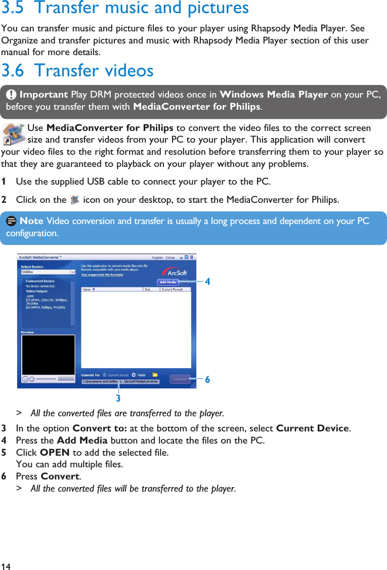 14Note Video conversion and transfer is usually a long process and dependent on your PCconfiguration.3.5 Transfer music and picturesYou can transfer music and picture files to your player using Rhapsody Media Player. SeeOrganize and transfer pictures and music with Rhapsody Media Player section of this usermanual for more details.3.6 Transfer videosImportant Play DRM protected videos once in Windows Media Player on your PC,before you transfer them with MediaConverter for Philips.Use MediaConverter for Philips to convert the video files to the correct screensize and transfer videos from your PC to your player. This application will convertyour video files to the right format and resolution before transferring them to your player sothat they are guaranteed to playback on your player without any problems.1Use the supplied USB cable to connect your player to the PC.2Click on the  icon on your desktop, to start the MediaConverter for Philips.&gt; All the converted files are transferred to the player.3In the option Convert to: at the bottom of the screen, select Current Device.4Press the Add Media button and locate the files on the PC.5Click OPEN to add the selected file.You can add multiple files.6Press Convert.&gt; All the converted files will be transferred to the player.643