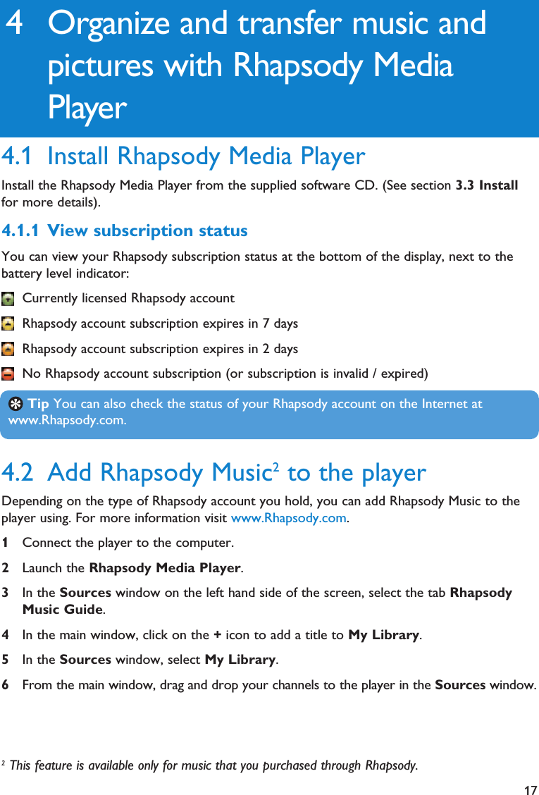 174.2 Add Rhapsody Music2to the playerDepending on the type of Rhapsody account you hold, you can add Rhapsody Music to theplayer using. For more information visit www.Rhapsody.com.1Connect the player to the computer.2Launch the Rhapsody Media Player.3In the Sources window on the left hand side of the screen, select the tab RhapsodyMusic Guide.4In the main window, click on the +icon to add a title to My Library.5In the Sources window, select My Library.6From the main window, drag and drop your channels to the player in the Sources window.Tip You can also check the status of your Rhapsody account on the Internet atwww.Rhapsody.com.4 Organize and transfer music andpictures with Rhapsody MediaPlayer4.1 Install Rhapsody Media PlayerInstall the Rhapsody Media Player from the supplied software CD. (See section 3.3 Installfor more details).4.1.1 View subscription statusYou can view your Rhapsody subscription status at the bottom of the display, next to thebattery level indicator:Currently licensed Rhapsody accountRhapsody account subscription expires in 7 daysRhapsody account subscription expires in 2 daysNo Rhapsody account subscription (or subscription is invalid / expired)2This feature is available only for music that you purchased through Rhapsody. 