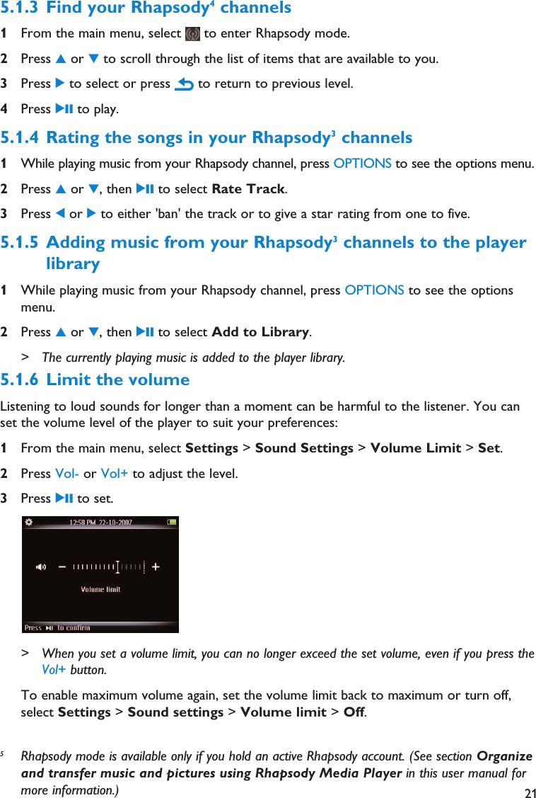 5Rhapsody mode is available only if you hold an active Rhapsody account. (See section Organizeand transfer music and pictures using Rhapsody Media Player in this user manual formore information.) 215.1.3 Find your Rhapsody4channels1From the main menu, select  to enter Rhapsody mode.2Press 3or 4to scroll through the list of items that are available to you.3Press 2to select or press  to return to previous level.4Press 2; to play.5.1.4 Rating the songs in your Rhapsody3channels1While playing music from your Rhapsody channel, press OPTIONS to see the options menu.2Press 3or 4, then 2; to select Rate Track.3Press 1or 2to either &apos;ban&apos; the track or to give a star rating from one to five.5.1.5 Adding music from your Rhapsody3channels to the playerlibrary1While playing music from your Rhapsody channel, press OPTIONS to see the optionsmenu.2Press 3or 4, then 2; to select Add to Library.&gt; The currently playing music is added to the player library.5.1.6 Limit the volumeListening to loud sounds for longer than a moment can be harmful to the listener. You canset the volume level of the player to suit your preferences:1From the main menu, select Settings &gt; Sound Settings &gt; Volume Limit &gt; Set.2Press Vol- or Vol+ to adjust the level.3Press 2; to set.&gt; When you set a volume limit, you can no longer exceed the set volume, even if you press theVol+ button.To enable maximum volume again, set the volume limit back to maximum or turn off,select Settings &gt; Sound settings &gt; Volume limit &gt; Off.