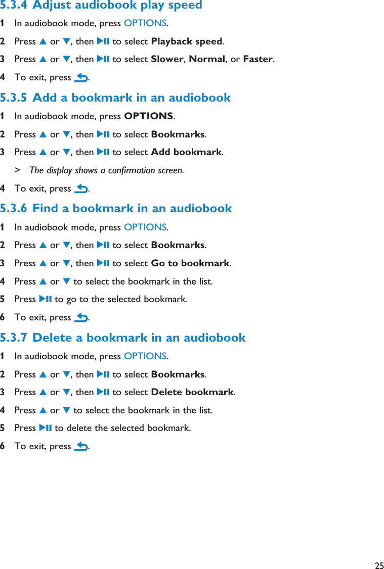 255.3.4 Adjust audiobook play speed 1In audiobook mode, press OPTIONS.2Press 3or 4, then 2; to select Playback speed.3Press 3or 4, then 2; to select Slower, Normal, or Faster.4To exit, press  .5.3.5 Add a bookmark in an audiobook 1In audiobook mode, press OPTIONS.2Press 3or 4, then 2; to select Bookmarks.3Press 3or 4, then 2; to select Add bookmark.&gt; The display shows a confirmation screen.4To exit, press  .5.3.6 Find a bookmark in an audiobook 1In audiobook mode, press OPTIONS.2Press 3or 4, then 2; to select Bookmarks.3Press 3or 4, then 2; to select Go to bookmark.4Press 3or 4to select the bookmark in the list.5Press 2; to go to the selected bookmark.6To exit, press  .5.3.7 Delete a bookmark in an audiobook 1In audiobook mode, press OPTIONS.2Press 3or 4, then 2; to select Bookmarks.3Press 3or 4, then 2; to select Delete bookmark.4Press 3or 4to select the bookmark in the list.5Press 2; to delete the selected bookmark.6To exit, press  .