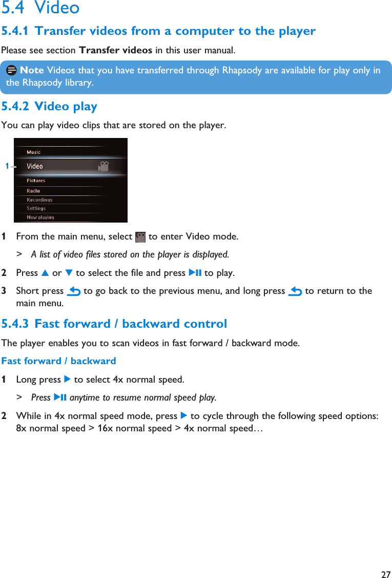 275.4 Video5.4.1 Transfer videos from a computer to the playerPlease see section Transfer videos in this user manual.5.4.2 Video playYou can play video clips that are stored on the player.1From the main menu, select  to enter Video mode.&gt; A list of video files stored on the player is displayed.2Press 3or 4to select the file and press 2; to play.3Short press  to go back to the previous menu, and long press  to return to themain menu.5.4.3 Fast forward / backward controlThe player enables you to scan videos in fast forward / backward mode.Fast forward / backward1Long press 2to select 4x normal speed.&gt; Press 2; anytime to resume normal speed play.2While in 4x normal speed mode, press 2to cycle through the following speed options:8x normal speed &gt; 16x normal speed &gt; 4x normal speed…1Note Videos that you have transferred through Rhapsody are available for play only inthe Rhapsody library.