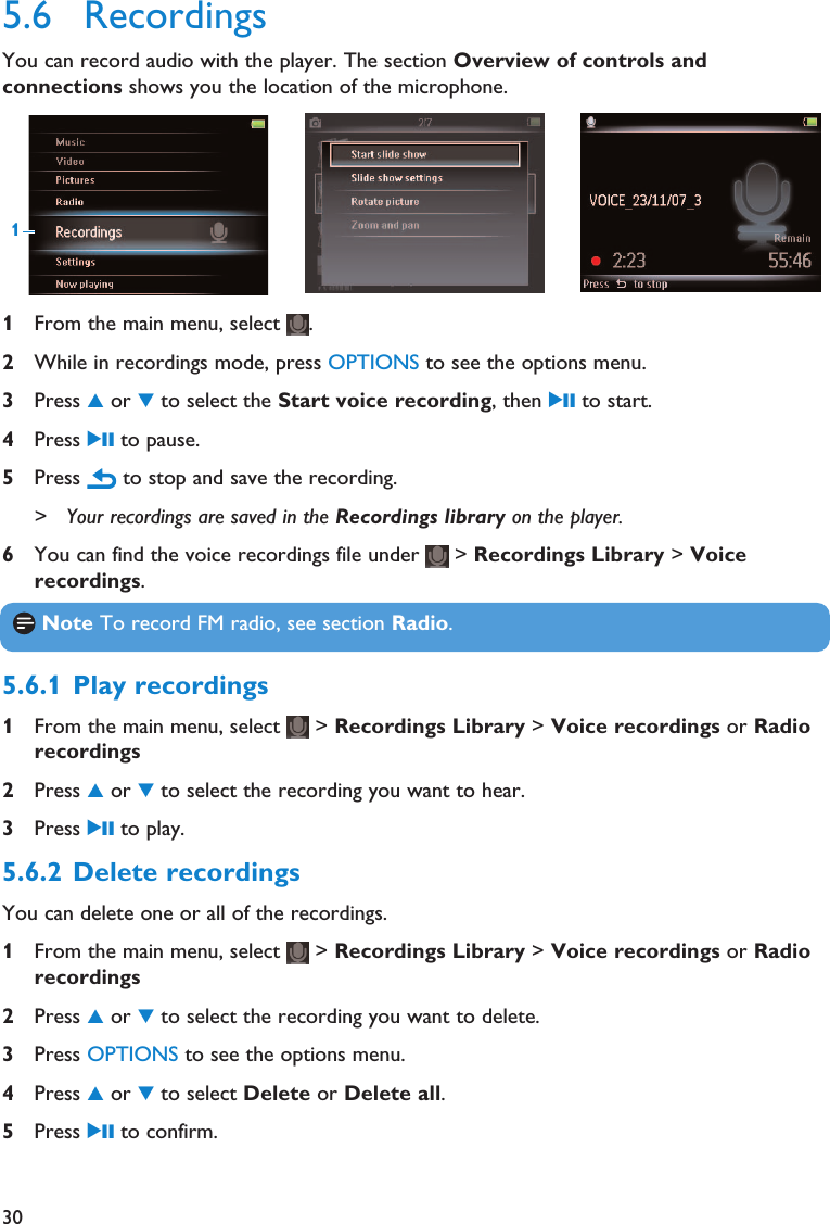 305.6 RecordingsYou can record audio with the player. The section Overview of controls andconnections shows you the location of the microphone. 1From the main menu, select  .2While in recordings mode, press OPTIONS to see the options menu.3Press 3or 4to select the Start voice recording, then 2; to start.4Press 2; to pause.5Press  to stop and save the recording.&gt; Your recordings are saved in the Recordings library on the player. 6You can find the voice recordings file under  &gt; Recordings Library &gt; Voicerecordings.1Note To record FM radio, see section Radio.5.6.1 Play recordings1From the main menu, select  &gt; Recordings Library &gt; Voice recordings or Radiorecordings2Press 3or 4to select the recording you want to hear.3Press 2; to play.5.6.2 Delete recordingsYou can delete one or all of the recordings.1From the main menu, select  &gt; Recordings Library &gt; Voice recordings or Radiorecordings2Press 3or 4to select the recording you want to delete.3Press OPTIONS to see the options menu.4Press 3or 4to select Delete or Delete all.5Press 2; to confirm.