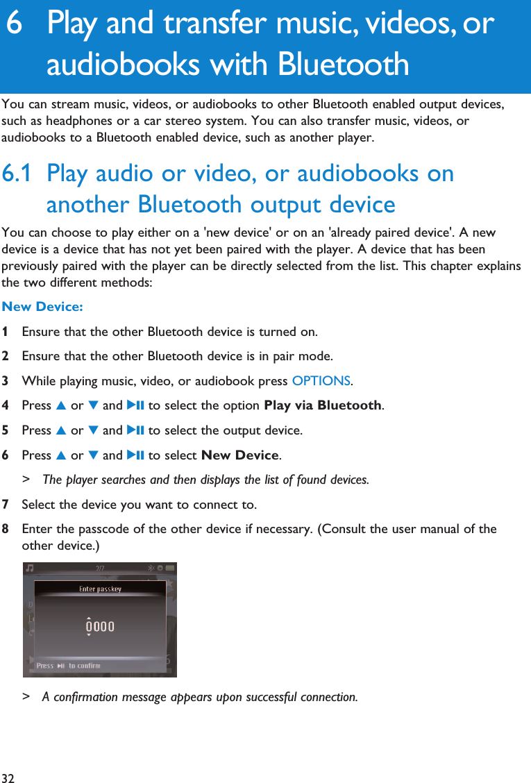 326 Play and transfer music, videos, oraudiobooks with BluetoothYou can stream music, videos, or audiobooks to other Bluetooth enabled output devices,such as headphones or a car stereo system. You can also transfer music, videos, oraudiobooks to a Bluetooth enabled device, such as another player.6.1 Play audio or video, or audiobooks onanother Bluetooth output deviceYou can choose to play either on a &apos;new device&apos; or on an &apos;already paired device&apos;. A newdevice is a device that has not yet been paired with the player. A device that has beenpreviously paired with the player can be directly selected from the list. This chapter explainsthe two different methods:New Device:1Ensure that the other Bluetooth device is turned on.2Ensure that the other Bluetooth device is in pair mode.3While playing music, video, or audiobook press OPTIONS.4Press 3or 4and 2; to select the option Play via Bluetooth.5Press 3or 4and 2; to select the output device.6Press 3or 4and 2; to select New Device.&gt; The player searches and then displays the list of found devices. 7Select the device you want to connect to.8Enter the passcode of the other device if necessary. (Consult the user manual of theother device.)&gt; A confirmation message appears upon successful connection.
