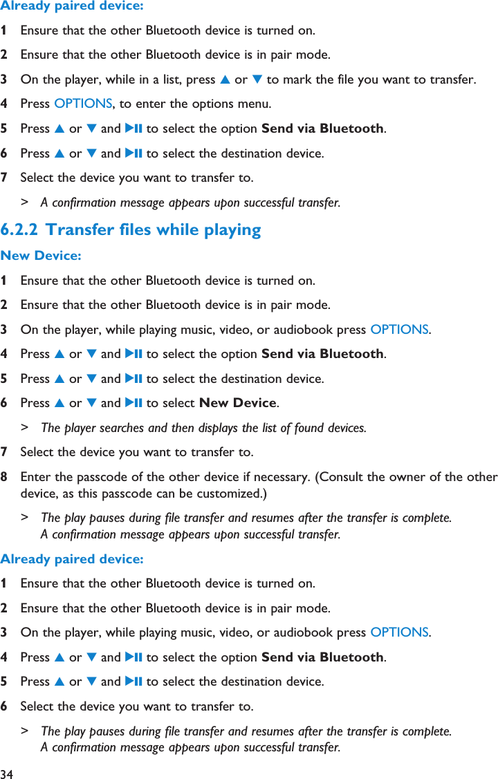 34Already paired device:1Ensure that the other Bluetooth device is turned on.2Ensure that the other Bluetooth device is in pair mode.3On the player, while in a list, press 3or 4to mark the file you want to transfer.4Press OPTIONS, to enter the options menu.5Press 3or 4and 2; to select the option Send via Bluetooth.6Press 3or 4and 2; to select the destination device.7Select the device you want to transfer to.&gt; A confirmation message appears upon successful transfer.6.2.2 Transfer files while playingNew Device:1Ensure that the other Bluetooth device is turned on.2Ensure that the other Bluetooth device is in pair mode.3On the player, while playing music, video, or audiobook press OPTIONS.4Press 3or 4and 2; to select the option Send via Bluetooth.5Press 3or 4and 2; to select the destination device.6Press 3or 4and 2; to select New Device.&gt; The player searches and then displays the list of found devices. 7Select the device you want to transfer to.8Enter the passcode of the other device if necessary. (Consult the owner of the otherdevice, as this passcode can be customized.)&gt; The play pauses during file transfer and resumes after the transfer is complete.A confirmation message appears upon successful transfer.Already paired device:1Ensure that the other Bluetooth device is turned on.2Ensure that the other Bluetooth device is in pair mode.3On the player, while playing music, video, or audiobook press OPTIONS.4Press 3or 4and 2; to select the option Send via Bluetooth.5Press 3or 4and 2; to select the destination device.6Select the device you want to transfer to.&gt; The play pauses during file transfer and resumes after the transfer is complete.A confirmation message appears upon successful transfer.