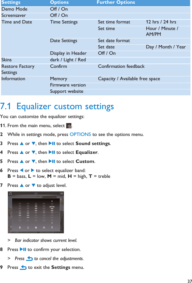 377.1 Equalizer custom settingsYou can customize the equalizer settings:11. From the main menu, select  .2While in settings mode, press OPTIONS to see the options menu.3Press 3or 4, then 2; to select Sound settings.4Press 3or 4, then 2; to select Equalizer.5Press 3or 4, then 2; to select Custom.6Press 1or 2to select equalizer band:B= bass, L= low, M= mid, H= high, T= treble7Press 3or 4to adjust level.&gt; Bar indicator shows current level.8Press 2; to confirm your selection.&gt; Press  to cancel the adjustments.9Press  to exit the Settings menu.Settings Options Further OptionsDemo Mode Off / OnScreensaver Off / OnTime and Date Time Settings Set time format 12 hrs / 24 hrsSet time Hour / Minute /AM/PMDate Settings Set date formatSet date Day / Month / YearDisplay in Header Off / OnSkins dark / Light / RedRestore FactorySettingsConfirm Confirmation feedbackInformation Memory  Capacity / Available free spaceFirmware versionSupport website