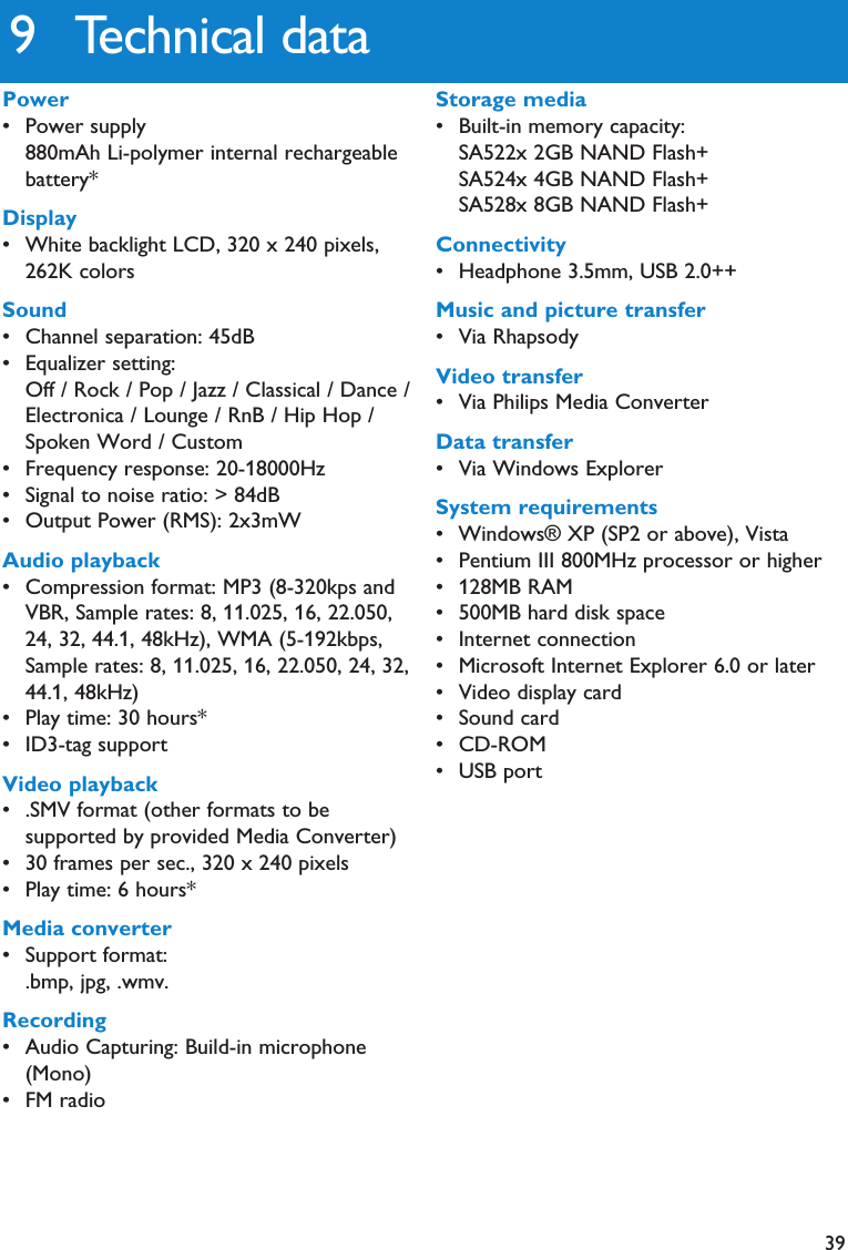 399 Technical dataPower• Power supply880mAh Li-polymer internal rechargeablebattery*Display• White backlight LCD, 320 x 240 pixels,262K colorsSound• Channel separation: 45dB• Equalizer setting:Off / Rock / Pop / Jazz / Classical / Dance /Electronica / Lounge / RnB / Hip Hop /Spoken Word / Custom• Frequency response: 20-18000Hz• Signal to noise ratio: &gt; 84dB• Output Power (RMS): 2x3mWAudio playback• Compression format: MP3 (8-320kps andVBR, Sample rates: 8, 11.025, 16, 22.050,24, 32, 44.1, 48kHz), WMA (5-192kbps,Sample rates: 8, 11.025, 16, 22.050, 24, 32,44.1, 48kHz)• Play time: 30 hours*• ID3-tag supportVideo playback• .SMV format (other formats to besupported by provided Media Converter)• 30 frames per sec., 320 x 240 pixels• Play time: 6 hours*Media converter• Support format:.bmp, jpg, .wmv.Recording• Audio Capturing: Build-in microphone(Mono)• FM radioStorage media• Built-in memory capacity:SA522x 2GB NAND Flash+SA524x 4GB NAND Flash+SA528x 8GB NAND Flash+Connectivity• Headphone 3.5mm, USB 2.0++Music and picture transfer• Via RhapsodyVideo transfer• Via Philips Media ConverterData transfer• Via Windows ExplorerSystem requirements• Windows® XP (SP2 or above), Vista• Pentium III 800MHz processor or higher• 128MB RAM• 500MB hard disk space• Internet connection• Microsoft Internet Explorer 6.0 or later• Video display card• Sound card• CD-ROM• USB port