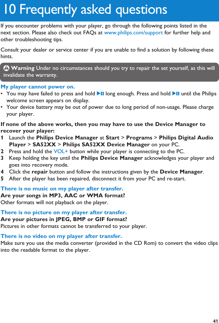 41My player cannot power on.• You may have failed to press and hold 2; long enough. Press and hold 2; until the Philipswelcome screen appears on display.• Your device battery may be out of power due to long period of non-usage. Please chargeyour player.If none of the above works, then you may have to use the Device Manager torecover your player:1Launch the Philips Device Manager at Start &gt; Programs &gt; Philips Digital AudioPlayer &gt; SA52XX &gt; Philips SA52XX Device Manager on your PC.2Press and hold the VOL+ button while your player is connecting to the PC. 3Keep holding the key until the Philips Device Manager acknowledges your player andgoes into recovery mode.4Click the repair button and follow the instructions given by the Device Manager.5After the player has been repaired, disconnect it from your PC and re-start.There is no music on my player after transfer.Are your songs in MP3, AAC or WMA format?Other formats will not playback on the player.There is no picture on my player after transfer.Are your pictures in JPEG, BMP or GIF format? Pictures in other formats cannot be transferred to your player.There is no video on my player after transfer.Make sure you use the media converter (provided in the CD Rom) to convert the video clipsinto the readable format to the player.10 Frequently asked questionsIf you encounter problems with your player, go through the following points listed in thenext section. Please also check out FAQs at www.philips.com/support for further help andother troubleshooting tips.Consult your dealer or service center if you are unable to find a solution by following thesehints.Warning Under no circumstances should you try to repair the set yourself, as this willinvalidate the warranty.