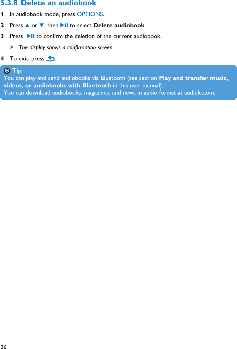 265.3.8 Delete an audiobook 1In audiobook mode, press OPTIONS.2Press 3or 4, then 2; to select Delete audiobook.3Press  2; to confirm the deletion of the current audiobook.&gt; The display shows a confirmation screen.4To exit, press  .TipYou can play and send audiobooks via Bluetooth (see section Play and transfer music,videos, or audiobooks with Bluetooth in this user manual).You can download audiobooks, magazines, and news in audio format at audible.com.