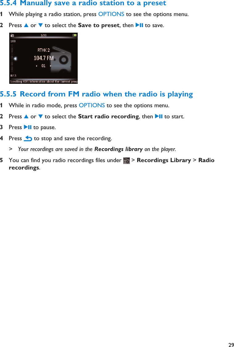 295.5.4 Manually save a radio station to a preset1While playing a radio station, press OPTIONS to see the options menu.2Press 3or 4to select the Save to preset, then 2; to save.5.5.5 Record from FM radio when the radio is playing1While in radio mode, press OPTIONS to see the options menu.2Press 3or 4to select the Start radio recording, then 2; to start.3Press 2; to pause.4Press  to stop and save the recording.&gt; Your recordings are saved in the Recordings library on the player.5You can find you radio recordings files under  &gt; Recordings Library &gt; Radiorecordings.