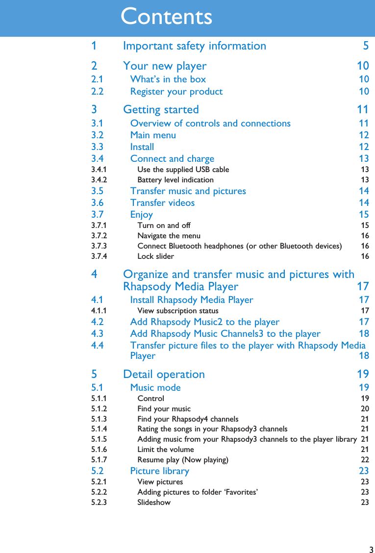 31 Important safety information 52 Your new player 102.1 What’s in the box 102.2 Register your product 103 Getting started 113.1 Overview of controls and connections 113.2 Main menu 123.3 Install 123.4 Connect and charge 133.4.1 Use the supplied USB cable 133.4.2 Battery level indication 133.5 Transfer music and pictures 143.6 Transfer videos 143.7 Enjoy 153.7.1 Turn on and off 153.7.2 Navigate the menu 163.7.3 Connect Bluetooth headphones (or other Bluetooth devices) 163.7.4 Lock slider 164 Organize and transfer music and pictures withRhapsody Media Player 174.1 Install Rhapsody Media Player 174.1.1 View subscription status 174.2 Add Rhapsody Music2 to the player 174.3 Add Rhapsody Music Channels3 to the player 184.4 Transfer picture files to the player with Rhapsody MediaPlayer 185 Detail operation 195.1 Music mode 195.1.1 Control 195.1.2 Find your music 205.1.3 Find your Rhapsody4 channels 215.1.4 Rating the songs in your Rhapsody3 channels 215.1.5 Adding music from your Rhapsody3 channels to the player library 215.1.6 Limit the volume 215.1.7 Resume play (Now playing) 225.2 Picture library 235.2.1 View pictures 235.2.2 Adding pictures to folder ‘Favorites’ 235.2.3 Slideshow 23Contents