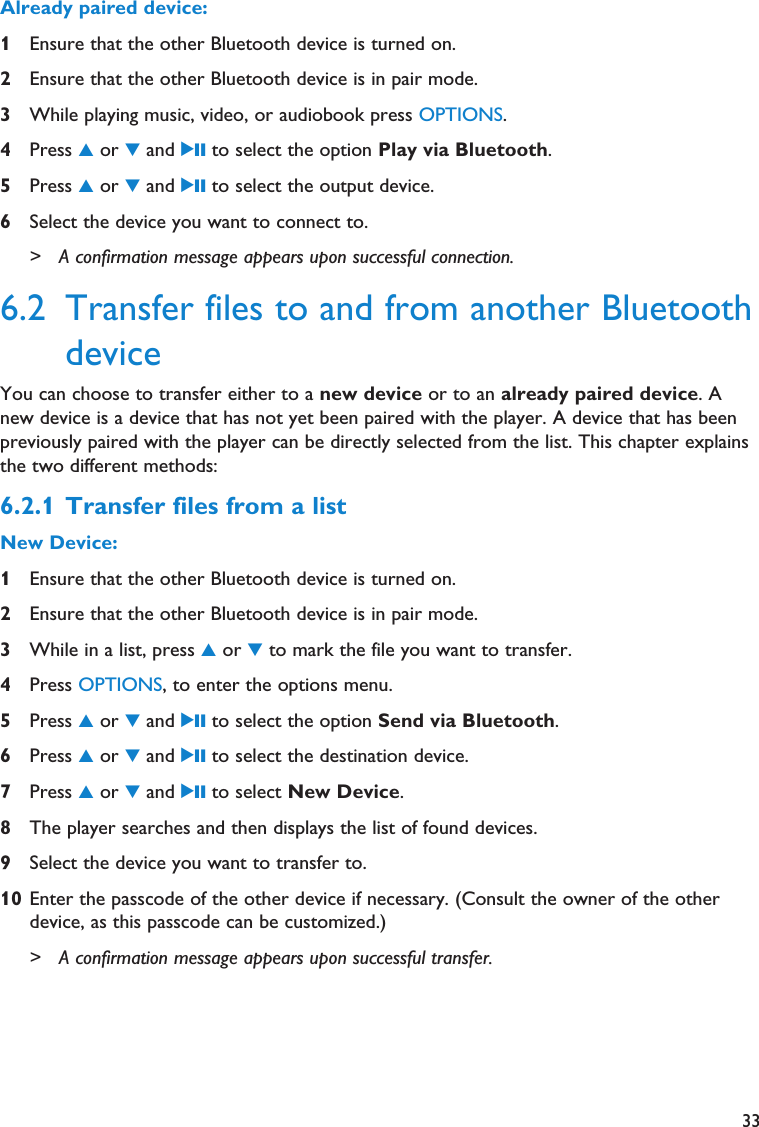 33Already paired device:1Ensure that the other Bluetooth device is turned on.2Ensure that the other Bluetooth device is in pair mode.3While playing music, video, or audiobook press OPTIONS.4Press 3or 4and 2; to select the option Play via Bluetooth.5Press 3or 4and 2; to select the output device.6Select the device you want to connect to.&gt; A confirmation message appears upon successful connection.6.2 Transfer files to and from another BluetoothdeviceYou can choose to transfer either to a new device or to an already paired device. Anew device is a device that has not yet been paired with the player. A device that has beenpreviously paired with the player can be directly selected from the list. This chapter explainsthe two different methods:6.2.1 Transfer files from a listNew Device:1Ensure that the other Bluetooth device is turned on.2Ensure that the other Bluetooth device is in pair mode.3While in a list, press 3or 4to mark the file you want to transfer.4Press OPTIONS, to enter the options menu.5Press 3or 4and 2; to select the option Send via Bluetooth.6Press 3or 4and 2; to select the destination device.7Press 3or 4and 2; to select New Device.8The player searches and then displays the list of found devices. 9Select the device you want to transfer to.10 Enter the passcode of the other device if necessary. (Consult the owner of the otherdevice, as this passcode can be customized.)&gt; A confirmation message appears upon successful transfer.