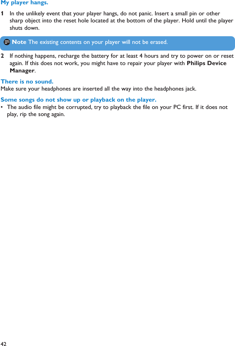422If nothing happens, recharge the battery for at least 4 hours and try to power on or resetagain. If this does not work, you might have to repair your player with Philips DeviceManager. There is no sound.Make sure your headphones are inserted all the way into the headphones jack.Some songs do not show up or playback on the player.• The audio file might be corrupted, try to playback the file on your PC first. If it does notplay, rip the song again.My player hangs.1In the unlikely event that your player hangs, do not panic. Insert a small pin or othersharp object into the reset hole located at the bottom of the player. Hold until the playershuts down.Note The existing contents on your player will not be erased.