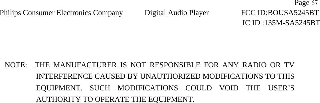                  Page 67 Philips Consumer Electronics Company Digital Audio Player    FCC ID:BOUSA5245BT     IC ID :135M-SA5245BT     NOTE:  THE MANUFACTURER IS NOT RESPONSIBLE FOR ANY RADIO OR TV       INTERFERENCE CAUSED BY UNAUTHORIZED MODIFICATIONS TO THIS EQUIPMENT. SUCH MODIFICATIONS COULD VOID THE USER’S AUTHORITY TO OPERATE THE EQUIPMENT.  