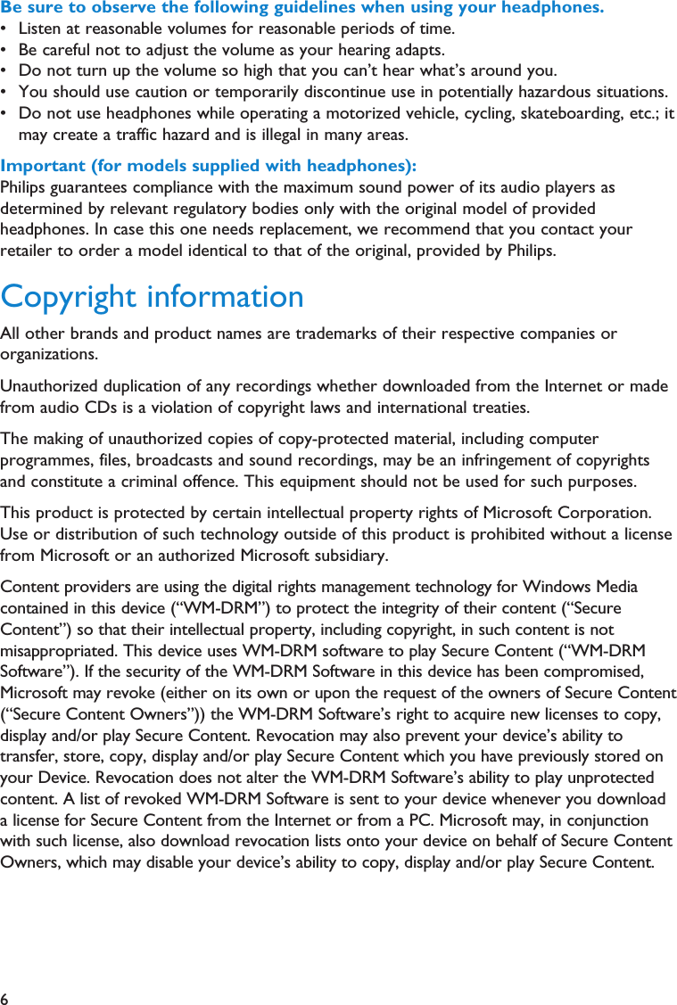 6Be sure to observe the following guidelines when using your headphones.• Listen at reasonable volumes for reasonable periods of time.• Be careful not to adjust the volume as your hearing adapts.• Do not turn up the volume so high that you can’t hear what’s around you.• You should use caution or temporarily discontinue use in potentially hazardous situations.• Do not use headphones while operating a motorized vehicle, cycling, skateboarding, etc.; itmay create a traffic hazard and is illegal in many areas.Important (for models supplied with headphones):Philips guarantees compliance with the maximum sound power of its audio players asdetermined by relevant regulatory bodies only with the original model of providedheadphones. In case this one needs replacement, we recommend that you contact yourretailer to order a model identical to that of the original, provided by Philips.Copyright informationAll other brands and product names are trademarks of their respective companies ororganizations.Unauthorized duplication of any recordings whether downloaded from the Internet or madefrom audio CDs is a violation of copyright laws and international treaties.The making of unauthorized copies of copy-protected material, including computerprogrammes, files, broadcasts and sound recordings, may be an infringement of copyrightsand constitute a criminal offence. This equipment should not be used for such purposes.This product is protected by certain intellectual property rights of Microsoft Corporation.Use or distribution of such technology outside of this product is prohibited without a licensefrom Microsoft or an authorized Microsoft subsidiary.Content providers are using the digital rights management technology for Windows Mediacontained in this device (“WM-DRM”) to protect the integrity of their content (“SecureContent”) so that their intellectual property, including copyright, in such content is notmisappropriated. This device uses WM-DRM software to play Secure Content (“WM-DRMSoftware”). If the security of the WM-DRM Software in this device has been compromised,Microsoft may revoke (either on its own or upon the request of the owners of Secure Content(“Secure Content Owners”)) the WM-DRM Software’s right to acquire new licenses to copy,display and/or play Secure Content. Revocation may also prevent your device’s ability totransfer, store, copy, display and/or play Secure Content which you have previously stored onyour Device. Revocation does not alter the WM-DRM Software’s ability to play unprotectedcontent. A list of revoked WM-DRM Software is sent to your device whenever you downloada license for Secure Content from the Internet or from a PC. Microsoft may, in conjunctionwith such license, also download revocation lists onto your device on behalf of Secure ContentOwners, which may disable your device’s ability to copy, display and/or play Secure Content.