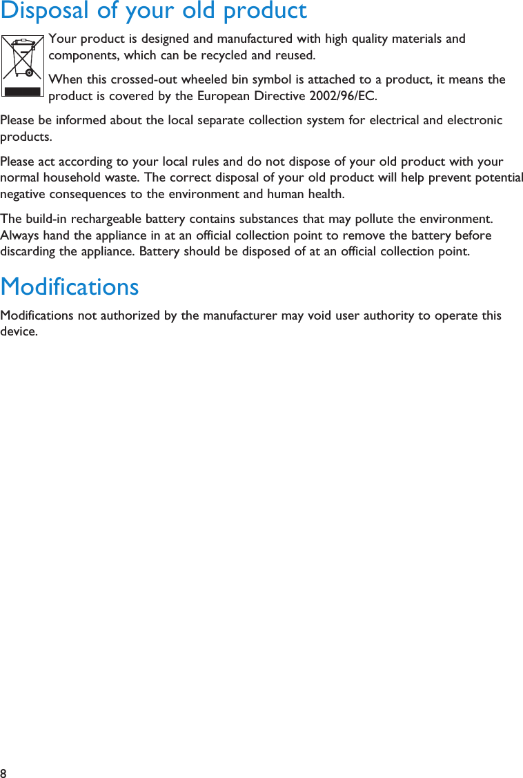 8Disposal of your old productYour product is designed and manufactured with high quality materials andcomponents, which can be recycled and reused.When this crossed-out wheeled bin symbol is attached to a product, it means theproduct is covered by the European Directive 2002/96/EC.Please be informed about the local separate collection system for electrical and electronicproducts.Please act according to your local rules and do not dispose of your old product with yournormal household waste. The correct disposal of your old product will help prevent potentialnegative consequences to the environment and human health.The build-in rechargeable battery contains substances that may pollute the environment.Always hand the appliance in at an official collection point to remove the battery beforediscarding the appliance. Battery should be disposed of at an official collection point.ModificationsModifications not authorized by the manufacturer may void user authority to operate thisdevice.