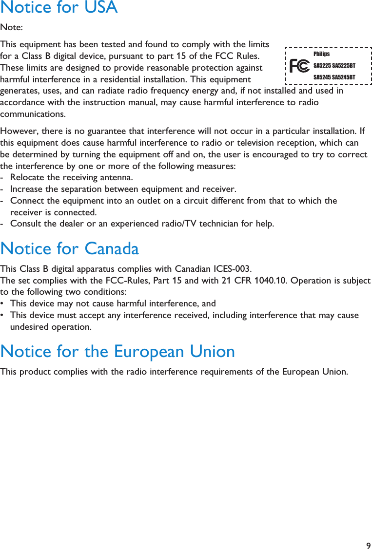 9Notice for USANote:This equipment has been tested and found to comply with the limitsfor a Class B digital device, pursuant to part 15 of the FCC Rules.These limits are designed to provide reasonable protection againstharmful interference in a residential installation. This equipmentgenerates, uses, and can radiate radio frequency energy and, if not installed and used inaccordance with the instruction manual, may cause harmful interference to radiocommunications.However, there is no guarantee that interference will not occur in a particular installation. Ifthis equipment does cause harmful interference to radio or television reception, which canbe determined by turning the equipment off and on, the user is encouraged to try to correctthe interference by one or more of the following measures:- Relocate the receiving antenna.- Increase the separation between equipment and receiver.- Connect the equipment into an outlet on a circuit different from that to which thereceiver is connected.- Consult the dealer or an experienced radio/TV technician for help.Notice for CanadaThis Class B digital apparatus complies with Canadian ICES-003.The set complies with the FCC-Rules, Part 15 and with 21 CFR 1040.10. Operation is subjectto the following two conditions:• This device may not cause harmful interference, and• This device must accept any interference received, including interference that may causeundesired operation.Notice for the European UnionThis product complies with the radio interference requirements of the European Union.PhilipsSA5225 SA5225BTSA5245 SA5245BT