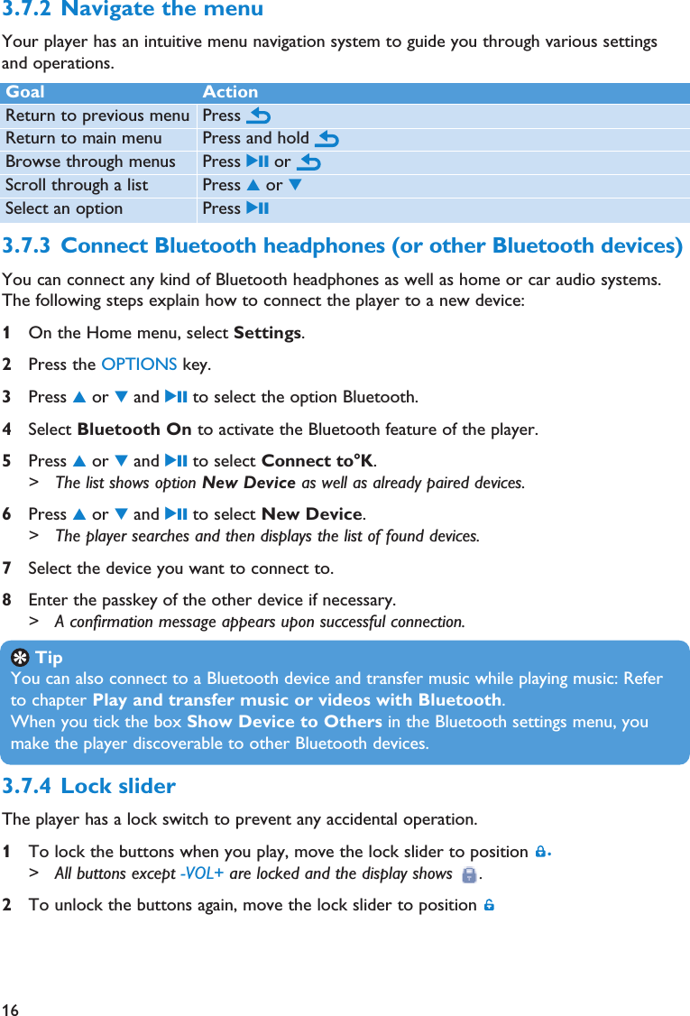 16Goal ActionReturn to previous menu Press Return to main menu Press and hold Browse through menus Press 2; or Scroll through a list Press 3or 4Select an option Press 2;3.7.4 Lock sliderThe player has a lock switch to prevent any accidental operation.1To lock the buttons when you play, move the lock slider to position  .&gt; All buttons except -VOL+ are locked and the display shows  .2To unlock the buttons again, move the lock slider to position 3.7.3 Connect Bluetooth headphones (or other Bluetooth devices)You can connect any kind of Bluetooth headphones as well as home or car audio systems.The following steps explain how to connect the player to a new device:1On the Home menu, select Settings.2Press the OPTIONS key.3Press 3or 4and 2; to select the option Bluetooth.4Select Bluetooth On to activate the Bluetooth feature of the player.5Press 3or 4and 2; to select Connect to°K.&gt; The list shows option New Device as well as already paired devices. 6Press 3or 4and 2; to select New Device.&gt; The player searches and then displays the list of found devices. 7Select the device you want to connect to.8Enter the passkey of the other device if necessary.&gt; A confirmation message appears upon successful connection.3.7.2 Navigate the menuYour player has an intuitive menu navigation system to guide you through various settingsand operations.TipYou can also connect to a Bluetooth device and transfer music while playing music: Referto chapter Play and transfer music or videos with Bluetooth.When you tick the box Show Device to Others in the Bluetooth settings menu, youmake the player discoverable to other Bluetooth devices.