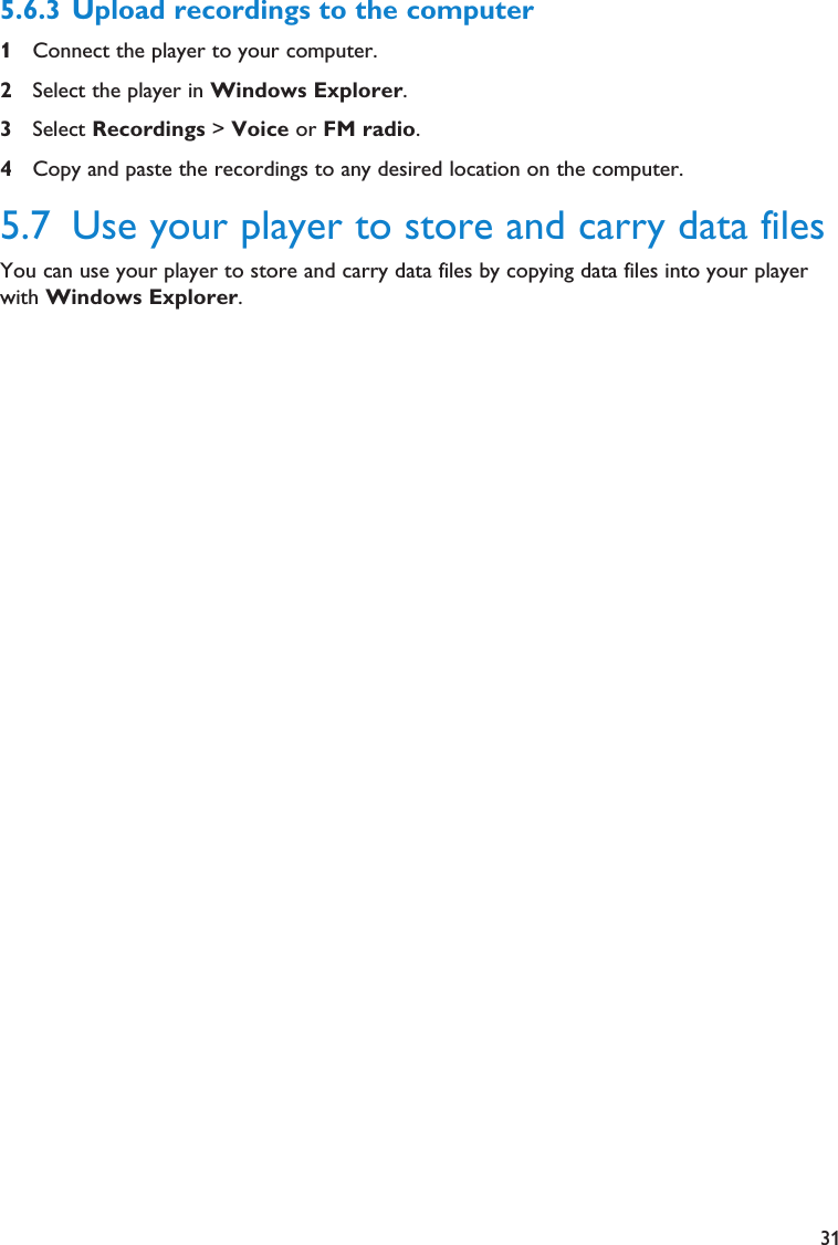 315.6.3 Upload recordings to the computer1Connect the player to your computer.2Select the player in Windows Explorer.3Select Recordings &gt; Voice or FM radio.4Copy and paste the recordings to any desired location on the computer.5.7 Use your player to store and carry data filesYou can use your player to store and carry data files by copying data files into your playerwith Windows Explorer.