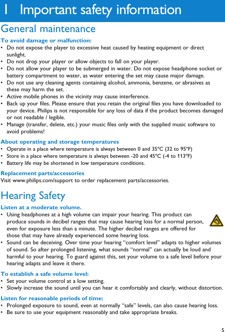 51 Important safety informationGeneral maintenanceTo avoid damage or malfunction:• Do not expose the player to excessive heat caused by heating equipment or directsunlight.• Do not drop your player or allow objects to fall on your player.• Do not allow your player to be submerged in water. Do not expose headphone socket orbattery compartment to water, as water entering the set may cause major damage.• Do not use any cleaning agents containing alcohol, ammonia, benzene, or abrasives asthese may harm the set.• Active mobile phones in the vicinity may cause interference.• Back up your files. Please ensure that you retain the original files you have downloaded toyour device. Philips is not responsible for any loss of data if the product becomes damagedor not readable / legible.• Manage (transfer, delete, etc.) your music files only with the supplied music software toavoid problems!About operating and storage temperatures•Operate in a place where temperature is always between 0 and 35ºC (32 to 95ºF)•Store in a place where temperature is always between -20 and 45ºC (-4 to 113ºF)•Battery life may be shortened in low temperature conditions.Replacement parts/accessoriesVisit www.philips.com/support to order replacement parts/accessories.Hearing SafetyListen at a moderate volume.• Using headphones at a high volume can impair your hearing. This product canproduce sounds in decibel ranges that may cause hearing loss for a normal person,even for exposure less than a minute. The higher decibel ranges are offered forthose that may have already experienced some hearing loss.• Sound can be deceiving. Over time your hearing “comfort level” adapts to higher volumesof sound. So after prolonged listening, what sounds “normal” can actually be loud andharmful to your hearing. To guard against this, set your volume to a safe level before yourhearing adapts and leave it there.To establish a safe volume level:• Set your volume control at a low setting.• Slowly increase the sound until you can hear it comfortably and clearly, without distortion.Listen for reasonable periods of time:• Prolonged exposure to sound, even at normally “safe” levels, can also cause hearing loss.• Be sure to use your equipment reasonably and take appropriate breaks.