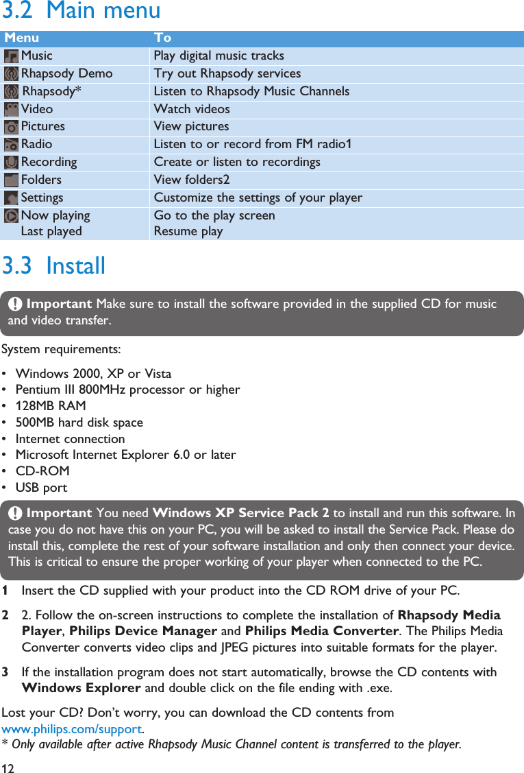 123.3 InstallImportant Make sure to install the software provided in the supplied CD for musicand video transfer.System requirements:• Windows 2000, XP or Vista• Pentium III 800MHz processor or higher• 128MB RAM• 500MB hard disk space• Internet connection• Microsoft Internet Explorer 6.0 or later• CD-ROM• USB portImportant You need Windows XP Service Pack 2 to install and run this software. Incase you do not have this on your PC, you will be asked to install the Service Pack. Please doinstall this, complete the rest of your software installation and only then connect your device.This is critical to ensure the proper working of your player when connected to the PC.1Insert the CD supplied with your product into the CD ROM drive of your PC.22. Follow the on-screen instructions to complete the installation of Rhapsody MediaPlayer, Philips Device Manager and Philips Media Converter. The Philips MediaConverter converts video clips and JPEG pictures into suitable formats for the player.3If the installation program does not start automatically, browse the CD contents withWindows Explorer and double click on the file ending with .exe.Lost your CD? Don’t worry, you can download the CD contents fromwww.philips.com/support.Menu ToMusic Play digital music tracksRhapsody Demo Try out Rhapsody servicesRhapsody* Listen to Rhapsody Music ChannelsVideo Watch videosPictures View picturesRadio Listen to or record from FM radio1Recording Create or listen to recordingsFolders View folders2Settings Customize the settings of your playerNow playing Go to the play screenLast played Resume play3.2 Main menu* Only available after active Rhapsody Music Channel content is transferred to the player.