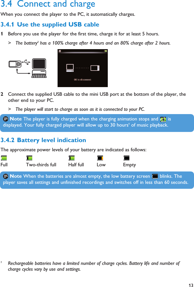 133.4.2 Battery level indicationThe approximate power levels of your battery are indicated as follows:Full Two-thirds full Half full Low Empty1Rechargeable batteries have a limited number of charge cycles. Battery life and number ofcharge cycles vary by use and settings.3.4 Connect and chargeWhen you connect the player to the PC, it automatically charges.3.4.1 Use the supplied USB cable1Before you use the player for the first time, charge it for at least 5 hours.&gt; The battery2has a 100% charge after 4 hours and an 80% charge after 2 hours.2Connect the supplied USB cable to the mini USB port at the bottom of the player, theother end to your PC.&gt; The player will start to charge as soon as it is connected to your PC.Note The player is fully charged when the charging animation stops and  isdisplayed. Your fully charged player will allow up to 30 hours1of music playback.Note When the batteries are almost empty, the low battery screen  blinks. Theplayer saves all settings and unfinished recordings and switches off in less than 60 seconds.