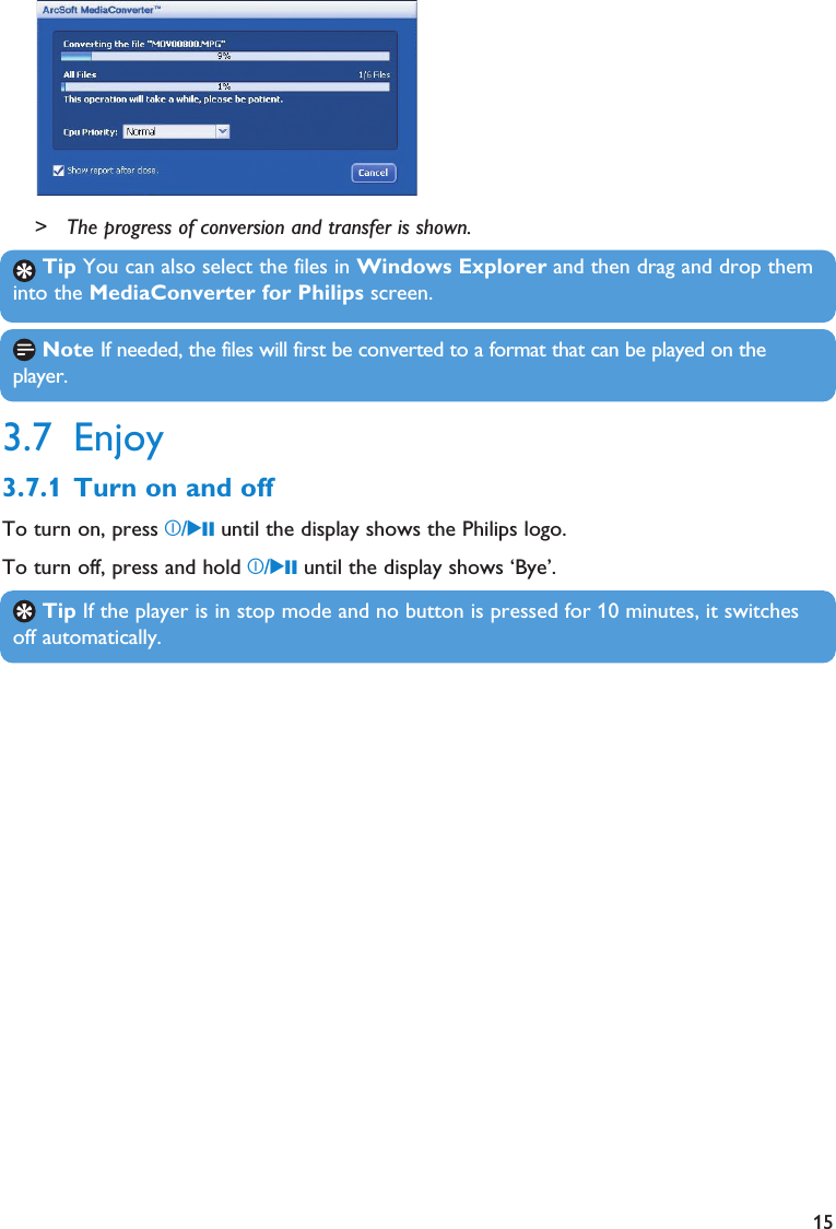 15Tip You can also select the files in Windows Explorer and then drag and drop theminto the MediaConverter for Philips screen.Note If needed, the files will first be converted to a format that can be played on theplayer.Tip If the player is in stop mode and no button is pressed for 10 minutes, it switchesoff automatically.&gt; The progress of conversion and transfer is shown.3.7 Enjoy3.7.1 Turn on and offTo turn on, press z/2; until the display shows the Philips logo.To turn off, press and hold z/2; until the display shows ‘Bye’.