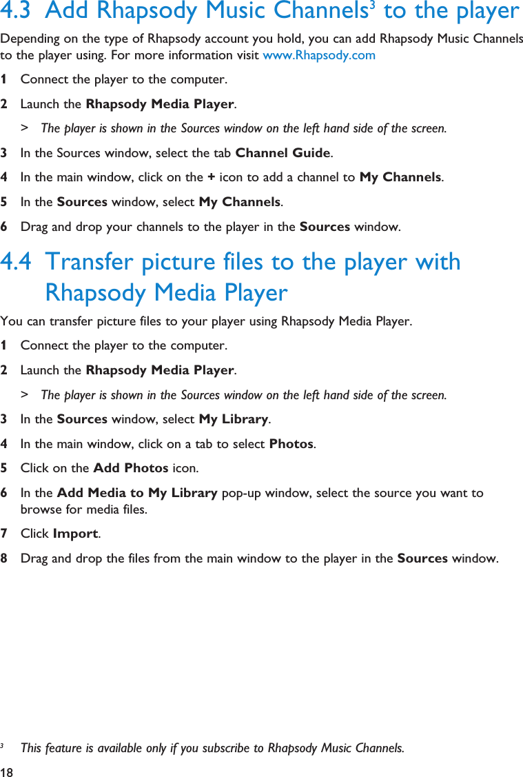 184.3 Add Rhapsody Music Channels3to the playerDepending on the type of Rhapsody account you hold, you can add Rhapsody Music Channelsto the player using. For more information visit www.Rhapsody.com1Connect the player to the computer.2Launch the Rhapsody Media Player.&gt; The player is shown in the Sources window on the left hand side of the screen.3In the Sources window, select the tab Channel Guide.4In the main window, click on the +icon to add a channel to My Channels.5In the Sources window, select My Channels.6Drag and drop your channels to the player in the Sources window.4.4 Transfer picture files to the player withRhapsody Media PlayerYou can transfer picture files to your player using Rhapsody Media Player.1Connect the player to the computer.2Launch the Rhapsody Media Player.&gt; The player is shown in the Sources window on the left hand side of the screen.3In the Sources window, select My Library.4In the main window, click on a tab to select Photos.5Click on the Add Photos icon.6In the Add Media to My Library pop-up window, select the source you want tobrowse for media files.7Click Import.8Drag and drop the files from the main window to the player in the Sources window.3This feature is available only if you subscribe to Rhapsody Music Channels. 