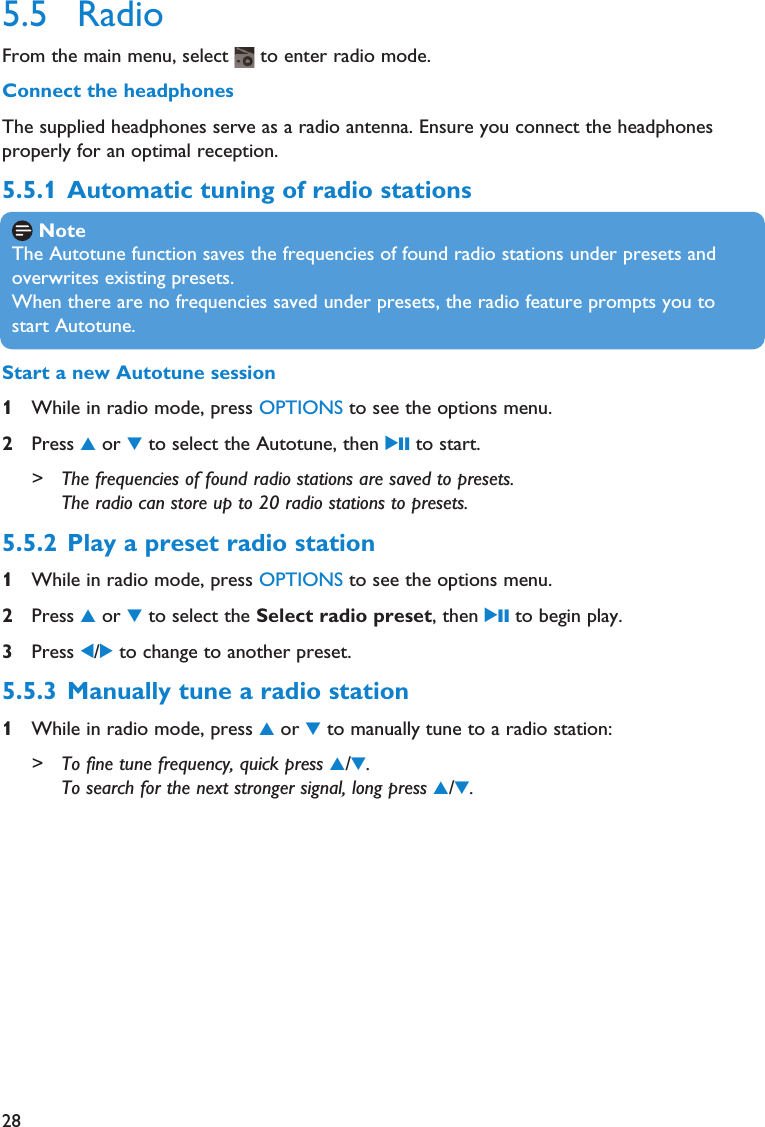 285.5 RadioFrom the main menu, select  to enter radio mode.Connect the headphonesThe supplied headphones serve as a radio antenna. Ensure you connect the headphonesproperly for an optimal reception.5.5.1 Automatic tuning of radio stationsNoteThe Autotune function saves the frequencies of found radio stations under presets andoverwrites existing presets.When there are no frequencies saved under presets, the radio feature prompts you tostart Autotune.Start a new Autotune session1While in radio mode, press OPTIONS to see the options menu.2Press 3or 4to select the Autotune, then 2; to start.&gt; The frequencies of found radio stations are saved to presets.The radio can store up to 20 radio stations to presets.5.5.2 Play a preset radio station1While in radio mode, press OPTIONS to see the options menu.2Press 3or 4to select the Select radio preset, then 2; to begin play.3Press 1/2to change to another preset.5.5.3 Manually tune a radio station1While in radio mode, press 3or 4to manually tune to a radio station:&gt; To fine tune frequency, quick press 3/4.To search for the next stronger signal, long press 3/4.