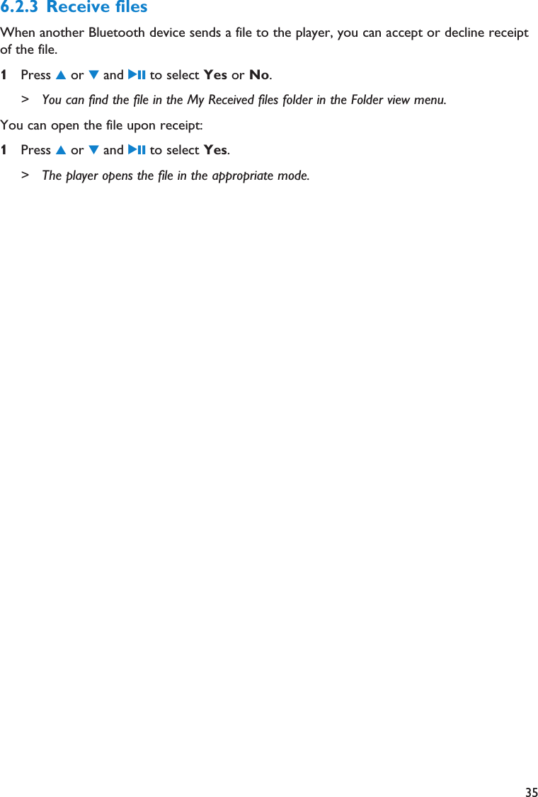 356.2.3 Receive files When another Bluetooth device sends a file to the player, you can accept or decline receiptof the file. 1Press 3or 4and 2; to select Yes or No.&gt; You can find the file in the My Received files folder in the Folder view menu.You can open the file upon receipt:1Press 3or 4and 2; to select Yes.&gt; The player opens the file in the appropriate mode.