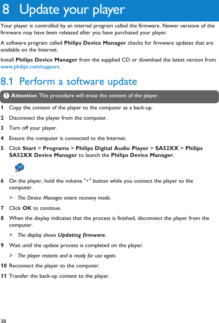 388 Update your playerYour player is controlled by an internal program called the firmware. Newer versions of thefirmware may have been released after you have purchased your player.A software program called Philips Device Manager checks for firmware updates that areavailable on the Internet.Install Philips Device Manager from the supplied CD or download the latest version fromwww.philips.com/support.8.1 Perform a software updateAttention This procedure will erase the content of the player.1Copy the content of the player to the computer as a back-up.2Disconnect the player from the computer.3Turn off your player.4Ensure the computer is connected to the Internet.5Click Start &gt; Programs &gt; Philips Digital Audio Player &gt; SA52XX &gt; PhilipsSA52XX Device Manager to launch the Philips Device Manager.6On the player, hold the volume &quot;+&quot; button while you connect the player to thecomputer. &gt; The Device Manager enters recovery mode.7Click OK to continue.8When the display indicates that the process is finished, disconnect the player from thecomputer.&gt; The display shows Updating firmware.9Wait until the update process is completed on the player. &gt; The player restarts and is ready for use again.10 Reconnect the player to the computer.11 Transfer the back-up content to the player.