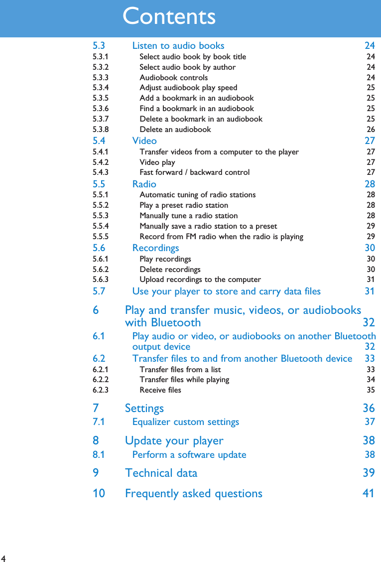 45.3 Listen to audio books 245.3.1 Select audio book by book title 245.3.2 Select audio book by author 245.3.3 Audiobook controls 245.3.4 Adjust audiobook play speed  255.3.5 Add a bookmark in an audiobook  255.3.6 Find a bookmark in an audiobook  255.3.7 Delete a bookmark in an audiobook  255.3.8 Delete an audiobook  265.4 Video 275.4.1 Transfer videos from a computer to the player 275.4.2 Video play 275.4.3 Fast forward / backward control 275.5 Radio 285.5.1 Automatic tuning of radio stations 285.5.2 Play a preset radio station 285.5.3 Manually tune a radio station 285.5.4 Manually save a radio station to a preset 295.5.5 Record from FM radio when the radio is playing 295.6 Recordings 305.6.1 Play recordings 305.6.2 Delete recordings 305.6.3 Upload recordings to the computer 315.7 Use your player to store and carry data files 316 Play and transfer music, videos, or audiobookswith Bluetooth 326.1 Play audio or video, or audiobooks on another Bluetoothoutput device 326.2 Transfer files to and from another Bluetooth device 336.2.1 Transfer files from a list 336.2.2 Transfer files while playing 346.2.3 Receive files  357 Settings 367.1 Equalizer custom settings 378 Update your player 388.1 Perform a software update 389 Technical data 3910 Frequently asked questions 41Contents