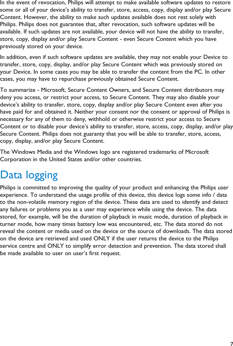 7In the event of revocation, Philips will attempt to make available software updates to restoresome or all of your device’s ability to transfer, store, access, copy, display and/or play SecureContent. However, the ability to make such updates available does not rest solely withPhilips. Philips does not guarantee that, after revocation, such software updates will beavailable. If such updates are not available, your device will not have the ability to transfer,store, copy, display and/or play Secure Content - even Secure Content which you havepreviously stored on your device.In addition, even if such software updates are available, they may not enable your Device totransfer, store, copy, display, and/or play Secure Content which was previously stored onyour Device. In some cases you may be able to transfer the content from the PC. In othercases, you may have to repurchase previously obtained Secure Content.To summarize - Microsoft, Secure Content Owners, and Secure Content distributors maydeny you access, or restrict your access, to Secure Content. They may also disable yourdevice’s ability to transfer, store, copy, display and/or play Secure Content even after youhave paid for and obtained it. Neither your consent nor the consent or approval of Philips isnecessary for any of them to deny, withhold or otherwise restrict your access to SecureContent or to disable your device’s ability to transfer, store, access, copy, display, and/or playSecure Content. Philips does not guaranty that you will be able to transfer, store, access,copy, display, and/or play Secure Content.The Windows Media and the Windows logo are registered trademarks of MicrosoftCorporation in the United States and/or other countries.Data loggingPhilips is committed to improving the quality of your product and enhancing the Philips userexperience. To understand the usage profile of this device, this device logs some info / datato the non-volatile memory region of the device. These data are used to identify and detectany failures or problems you as a user may experience while using the device. The datastored, for example, will be the duration of playback in music mode, duration of playback inturner mode, how many times battery low was encountered, etc. The data stored do notreveal the content or media used on the device or the source of downloads. The data storedon the device are retrieved and used ONLY if the user returns the device to the Philipsservice centre and ONLY to simplify error detection and prevention. The data stored shallbe made available to user on user’s first request.