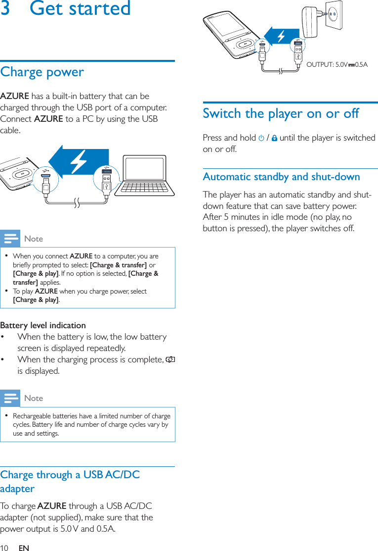 10 EN3 Get startedCharge powerAZURE has a built-in battery that can be charged through the USB port of a computer.Connect AZURE to a PC by using the USB cable.   Note  When you connect AZURE to a computer, you are [Charge &amp; transfer] or [Charge &amp; play]. If no option is selected, [Charge &amp; transfer] applies.  To play AZURE when you charge power, select [Charge &amp; play].Battery level indication When the battery is low, the low battery screen is displayed repeatedly. When the charging process is complete,   is displayed. Note  Rechargeable batteries have a limited number of charge cycles. Battery life and number of charge cycles vary by use and settings.Charge through a USB AC/DC adapterTo charge AZURE through a USB AC/DC adapter (not supplied), make sure that the power output is 5.0 V and 0.5A.  Switch the player on or offPress and hold   /   until the player is switched on or off. Automatic standby and shut-downThe player has an automatic standby and shut-down feature that can save battery power. After 5 minutes in idle mode (no play, no button is pressed), the player switches off.OUTPUT: 5.0V    0.5A