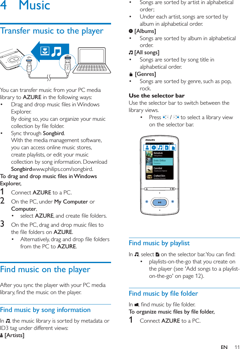 11EN4 MusicTransfer music to the player  You can transfer music from your PC media library to AZURE in the following ways: Explorer.By doing so, you can organize your music  Sync through Songbird.With the media management software, you can access online music stores, create playlists, or edit your music collection by song information. Download Songbirdwww.philips.com/songbird.Explorer,1  Connect AZURE to a PC.2  On the PC, under My Computer or Computer, select AZURE3  AZURE. from the PC to AZURE.Find music on the playerAfter you sync the player with your PC media Find music by song informationIn  , the music library is sorted by metadata or ID3 tag under different views: [Artists] Songs are sorted by artist in alphabetical order; Under each artist, songs are sorted by album in alphabetical order. [Albums] Songs are sorted by album in alphabetical order. [All songs] Songs are sorted by song title in alphabetical order. [Genres] Songs are sorted by genre, such as pop, rock.Use the selector barUse the selector bar to switch between the library views.  Press   /   to select a library view on the selector bar.   Find music by playlistIn  , select   playlists-on-the-go that you create on the player (see &apos;Add songs to a playlist-on-the-go&apos; on page 12). In  1  Connect AZURE to a PC.