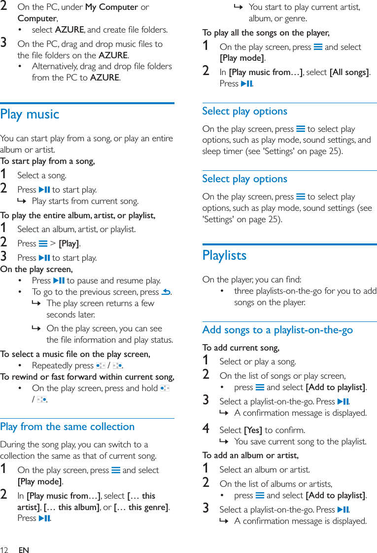 12 EN2  On the PC, under My Computer or Computer, select AZURE3  AZURE. from the PC to AZURE.Play musicYou can start play from a song, or play an entire album or artist. To start play from a song,1  Select a song. 2  Press   to start play.  » Play starts from current song.To play the entire album, artist, or playlist,1  Select an album, artist, or playlist.2  Press   &gt; [Play].3  Press   to start play.On the play screen,  Press   to pause and resume play. To go to the previous screen, press  . » The play screen returns a few seconds later. » On the play screen, you can see  Repeatedly press   /  .To rewind or fast forward within current song, On the play screen, press and hold   /  .Play from the same collectionDuring the song play, you can switch to a collection the same as that of current song. 1  On the play screen, press   and select [Play mode].2  In [Play music from…], select [… this artist], [… this album], or [… this genre]. Press  . » You start to play current artist, album, or genre. To play all the songs on the player,1  On the play screen, press   and select [Play mode].2  In [Play music from…], select [All songs]. Press  .Select play optionsOn the play screen, press   to select play options, such as play mode, sound settings, and sleep timer (see &apos;Settings&apos; on page 25).Select play optionsOn the play screen, press   to select play options, such as play mode, sound settings (see &apos;Settings&apos; on page 25).Playlists three playlists-on-the-go for you to add songs on the player. Add songs to a playlist-on-the-goTo add current song,1  Select or play a song.2  On the list of songs or play screen, press   and select [Add to playlist].3  Select a playlist-on-the-go. Press  . » 4  Select [Yes] » You save current song to the playlist. To add an album or artist,1  Select an album or artist.2  On the list of albums or artists, press   and select [Add to playlist].3  Select a playlist-on-the-go. Press  . » 
