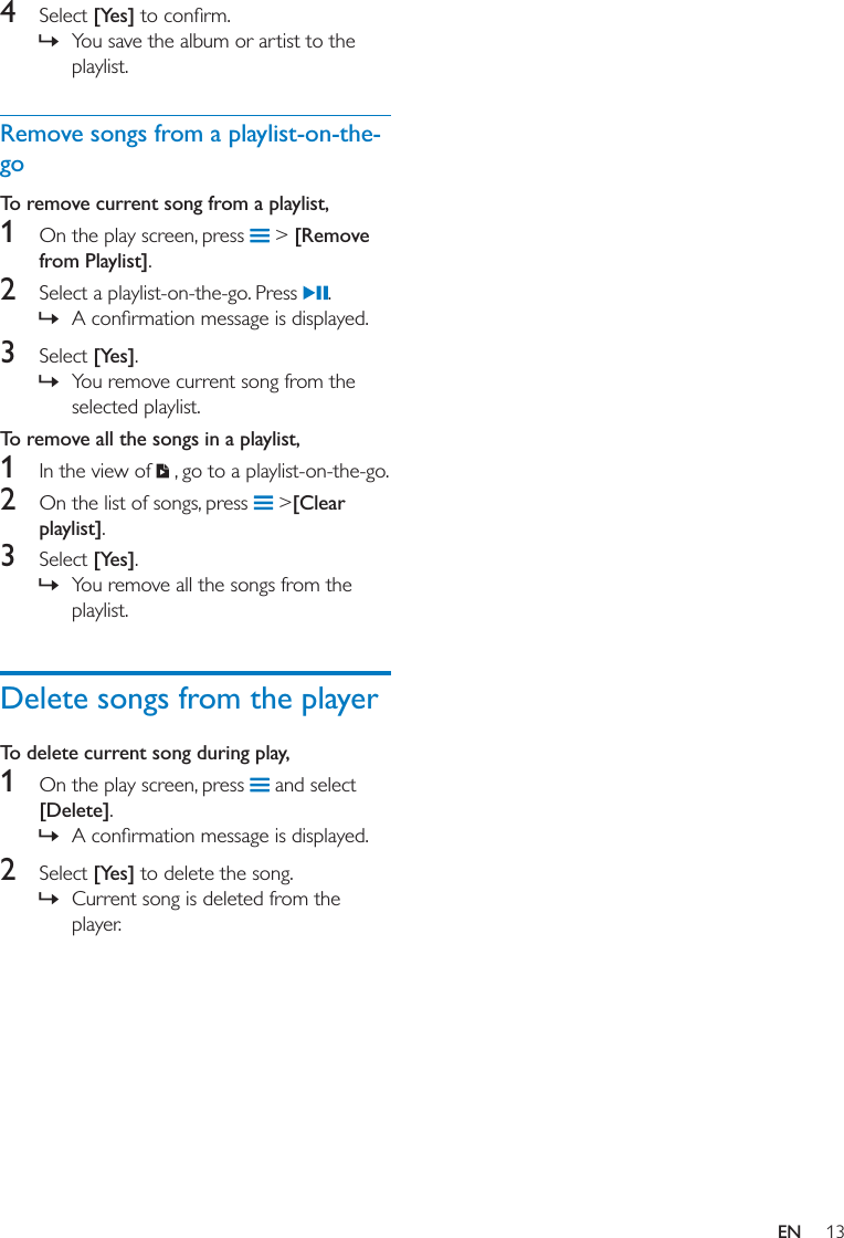 13EN4  Select [Yes] » You save the album or artist to the playlist. Remove songs from a playlist-on-the-goTo remove current song from a playlist,1  On the play screen, press   &gt; [Remove from Playlist].2  Select a playlist-on-the-go. Press  . » 3  Select [Yes]. » You remove current song from the selected playlist. To remove all the songs in a playlist, 1  In the view of   , go to a playlist-on-the-go. 2  On the list of songs, press   &gt;[Clear playlist].3  Select [Yes]. » You remove all the songs from the playlist. Delete songs from the playerTo delete current song during play,1  On the play screen, press   and select [Delete]. » 2  Select [Yes] to delete the song. » Current song is deleted from the player. 