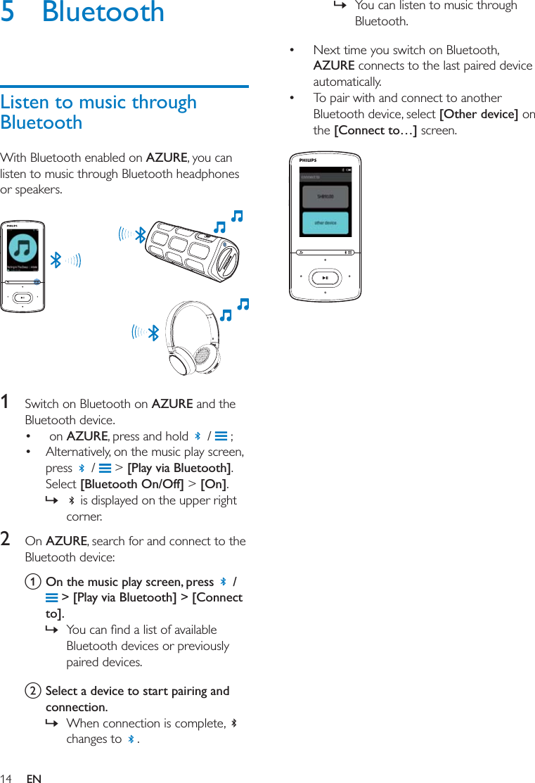 14 EN5 BluetoothListen to music through BluetoothWith Bluetooth enabled on AZURE, you can listen to music through Bluetooth headphones or speakers.   1  Switch on Bluetooth on AZURE and the Bluetooth device.   on AZURE, press and hold   /   ; Alternatively, on the music play screen, press   /   &gt; [Play via Bluetooth]. Select [Bluetooth On/Off] &gt; [On].  »  is displayed on the upper right corner. 2  On AZURE, search for and connect to the Bluetooth device: a On the music play screen, press   /  &gt; [Play via Bluetooth] &gt; [Connect to].  » Bluetooth devices or previously paired devices. b Select a device to start pairing and connection.  » When connection is complete,   changes to  .  » You can listen to music through Bluetooth.  Next time you switch on Bluetooth, AZURE connects to the last paired device automatically.  To pair with and connect to another Bluetooth device, select [Other device] on the [Connect to…] screen.   