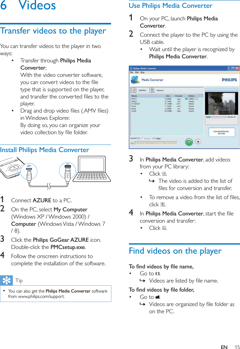 15EN6 VideosTransfer videos to the playerYou can transfer videos to the player in two ways: Transfer through Philips Media Converter;With the video converter software, type that is supported on the player, player. in Windows Explorer.By doing so, you can organize your Install Philips Media Converter 1  Connect AZURE to a PC.2  On the PC, select My Computer (Windows XP / Windows 2000) / Computer (Windows Vista / Windows 7 / 8).3  Click the Philips GoGear AZURE icon. Double-click the PMCsetup.exe. 4  Follow the onscreen instructions to complete the installation of the software.Tip  You can also get the Philips Media Converter software from www.philips.com/support.Use Philips Media Converter1  On your PC, launch Philips Media Converter.2  Connect the player to the PC by using the USB cable.  Wait until the player is recognized by Philips Media Converter.  3  In Philips Media Converter, add videos from your PC library:  Click  .  » The video is added to the list of  click  . 4  In Philips Media Converterconversion and transfer:  Click  . Find videos on the player Go to  . »  Go to  .  » on the PC. 