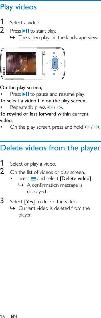 16 ENPlay videos1  Select a video. 2  Press   to start play. » The video plays in the landscape view.  On the play screen,  Press   to pause and resume play. Repeatedly press   /  .To rewind or fast forward within current video, On the play screen, press and hold   /  .Delete videos from the player1  Select or play a video.2  On the list of videos or play screen, press   and select [Delete video]. » displayed.3  Select [Yes] to delete the video. » Current video is deleted from the player. 