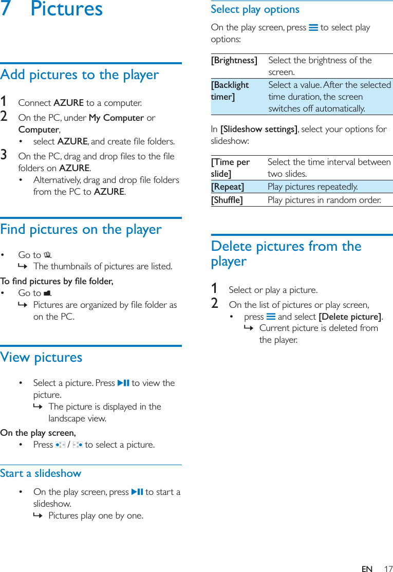 17EN7 PicturesAdd pictures to the player1  Connect AZURE to a computer.2  On the PC, under My Computer or Computer, select AZURE3  folders on AZURE. from the PC to AZURE.Find pictures on the player Go to  . » The thumbnails of pictures are listed.  Go to  . » on the PC. View pictures Select a picture. Press   to view the picture. » The picture is displayed in the landscape view.On the play screen,  Press   /   to select a picture.Start a slideshow On the play screen, press   to start a slideshow. » Pictures play one by one.Select play optionsOn the play screen, press   to select play options:[Brightness] Select the brightness of the screen.[Backlight timer]Select a value. After the selected time duration, the screen switches off automatically.In [Slideshow settings], select your options for slideshow: [Time per slide]Select the time interval between two slides.[Repeat] Play pictures repeatedly. Play pictures in random order.Delete pictures from the player1  Select or play a picture.2  On the list of pictures or play screen, press   and select [Delete picture]. » Current picture is deleted from the player. 