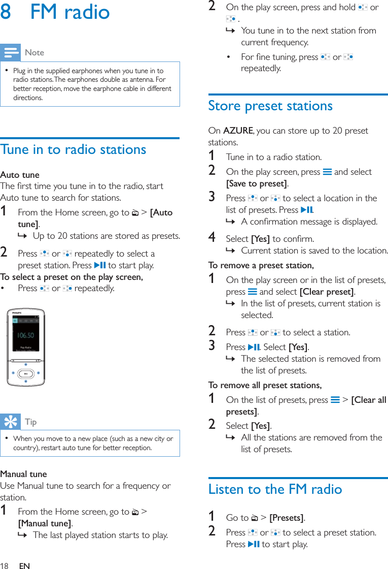 18 EN8 FM radioNote  Plug in the supplied earphones when you tune in to radio stations. The earphones double as antenna. For better reception, move the earphone cable in different directions.Tune in to radio stationsAuto tuneAuto tune to search for stations.1  From the Home screen, go to   &gt; [Auto tune]. » Up to 20 stations are stored as presets.2  Press   or   repeatedly to select a preset station. Press   to start play. To select a preset on the play screen, Press   or   repeatedly.  Tip  When you move to a new place (such as a new city or country), restart auto tune for better reception.Manual tuneUse Manual tune to search for a frequency or station.1  From the Home screen, go to   &gt; [Manual tune].  » The last played station starts to play.2  On the play screen, press and hold   or  . » You tune in to the next station from current frequency.    or   repeatedly. Store preset stationsOn AZURE, you can store up to 20 preset stations. 1  Tune in to a radio station.2  On the play screen, press   and select [Save to preset].3  Press   or   to select a location in the list of presets. Press  . » 4  Select [Yes] » Current station is saved to the location. To remove a preset station,1  On the play screen or in the list of presets, press   and select [Clear preset]. » In the list of presets, current station is selected.2  Press   or   to select a station.3  Press  . Select [Yes].  » The selected station is removed from the list of presets.To remove all preset stations,1  On the list of presets, press   &gt; [Clear all presets].2  Select [Yes]. » All the stations are removed from the list of presets. Listen to the FM radio1  Go to   &gt; [Presets]. 2  Press   or   to select a preset station. Press   to start play.