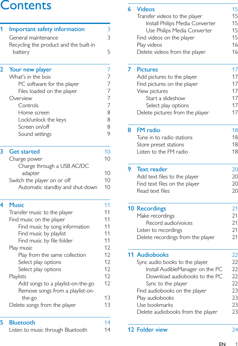1ENContents1  Important safety information  3General maintenance  3Recycling the product and the built-in battery 52  Your new player  7What&apos;s in the box  7PC software for the player  7Files loaded on the player  7Overview 7Controls 7Home screen  8Lock/unlock the keys  8Screen on/off  8Sound settings  93 Get started  10Charge power  10Charge through a USB AC/DC adapter 10Switch the player on or off  10Automatic standby and shut-down  104 Music  11Transfer music to the player  11Find music on the player  11Find music by song information  11Find music by playlist  11 Play music  12Play from the same collection  12Select play options  12Select play options  12Playlists 12Add songs to a playlist-on-the-go  12Remove songs from a playlist-on-the-go 13Delete songs from the player  135 Bluetooth  14Listen to music through Bluetooth  146 Videos  15Transfer videos to the player  15Install Philips Media Converter  15Use Philips Media Converter  15Find videos on the player  15Play videos  16Delete videos from the player  167 Pictures  17Add pictures to the player  17Find pictures on the player  17View pictures  17Start a slideshow  17Select play options  17Delete pictures from the player  178 FM radio  18Tune in to radio stations  18Store preset stations  18Listen to the FM radio  189 Text reader  20   10 Recordings  21Make recordings  21Record audio/voices  21Listen to recordings  21Delete recordings from the player  2111 Audiobooks  22Sync audio books to the player  22Install AudibleManager on the PC  22Download audiobooks to the PC  22Sync to the player  22Find audiobooks on the player  23Play audiobooks  23Use bookmarks  23Delete audiobooks from the player  2312 Folder view  24
