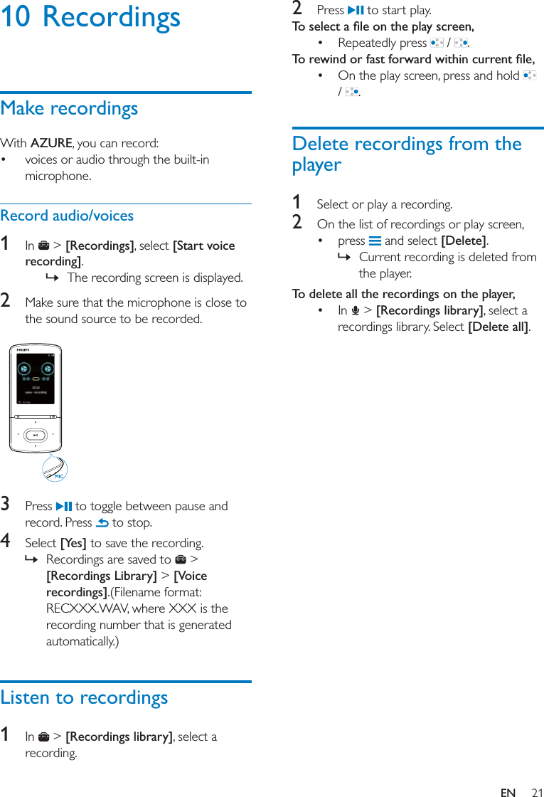 21EN10 RecordingsMake recordingsWith AZURE, you can record: voices or audio through the built-in microphone.Record audio/voices1  In   &gt; [Recordings], select [Start voice recording]. » The recording screen is displayed. 2  Make sure that the microphone is close to the sound source to be recorded.  3  Press   to toggle between pause and record. Press   to stop.4  Select [Yes] to save the recording. » Recordings are saved to   &gt; [Recordings Library] &gt; [Voice recordings].(Filename format: RECXXX.WAV, where XXX is the recording number that is generated automatically.)Listen to recordings1  In   &gt; [Recordings library], select a recording.2  Press   to start play. Repeatedly press   /  . On the play screen, press and hold   /  .Delete recordings from the player1  Select or play a recording.2  On the list of recordings or play screen, press   and select [Delete]. » Current recording is deleted from the player. To delete all the recordings on the player,  In   &gt; [Recordings library], select a recordings library. Select [Delete all].